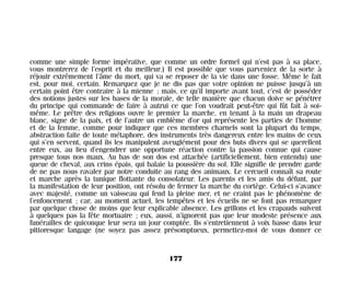 comme une simple forme impérative, que comme un ordre formel qui n’est pas à sa place,
vous montrerez de l’esprit et du meilleur.) Il est possible que vous parveniez de la sorte à
réjouir extrêmement l’âme du mort, qui va se reposer de la vie dans une fosse. Même le fait
est, pour moi, certain. Remarquez que je ne dis pas que votre opinion ne puisse jusqu’à un
certain point être contraire à la mienne ; mais, ce qu’il importe avant tout, c’est de posséder
des notions justes sur les bases de la morale, de telle manière que chacun doive se pénétrer
du principe qui commande de faire à autrui ce que l’on voudrait peut-être qui fût fait à soi-
même. Le prêtre des religions ouvre le premier la marche, en tenant à la main un drapeau
blanc, signe de la paix, et de l’autre un emblème d’or qui représente les parties de l’homme
et de la femme, comme pour indiquer que ces membres charnels sont la plupart du temps,
abstraction faite de toute métaphore, des instruments très dangereux entre les mains de ceux
qui s’en servent, quand ils les manipulent aveuglément pour des buts divers qui se querellent
entre eux, au lieu d’engendrer une opportune réaction contre la passion connue qui cause
presque tous nos maux. Au bas de son dos est attachée (artificiellement, bien entendu) une
queue de cheval, aux crins épais, qui balaie la poussière du sol. Elle signifie de prendre garde
de ne pas nous ravaler par notre conduite au rang des animaux. Le cercueil connaît sa route
et marche après la tunique flottante du consolateur. Les parents et les amis du défunt, par
la manifestation de leur position, ont résolu de fermer la marche du cortège. Celui-ci s’avance
avec majesté, comme un vaisseau qui fend la pleine mer, et ne craint pas le phénomène de
l’enfoncement ; car, au moment actuel, les tempêtes et les écueils ne se font pas remarquer
par quelque chose de moins que leur explicable absence. Les grillons et les crapauds suivent
à quelques pas la fête mortuaire ; eux, aussi, n’ignorent pas que leur modeste présence aux
funérailles de quiconque leur sera un jour comptée. Ils s’entretiennent à voix basse dans leur
pittoresque langage (ne soyez pas assez présomptueux, permettez-moi de vous donner ce
177
Maldoror 27/01/01 18:05 Page 177
 