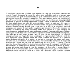à eux-mêmes ; contre les crapauds, qu’ils broient d’un coup sec de mâchoire (pourquoi se
sont-ils éloignés du marais ?) ; contre les arbres, dont les feuilles, mollement bercées, sont
autant de mystères qu’ils ne comprennent pas, qu’ils veulent découvrir avec leurs yeux fixes,
intelligents ; contre les araignées, suspendues entre leurs longues pattes, qui grimpent sur
les arbres pour se sauver ; contre les corbeaux, qui n’ont pas trouvé de quoi manger pendant
la journée, et qui s’en reviennent au gîte l’aile fatiguée ; contre les rochers du rivage ; contre
les feux, qui paraissent aux mâts des navires invisibles ; contre le bruit sourd des vagues ;
contre les grands poissons, qui, nageant, montrent leur dos noir, puis s’enfoncent dans l’abîme ;
et contre l’homme qui les rend esclaves. Après quoi, ils se mettent de nouveau à courir la
campagne, en sautant, de leurs pattes sanglantes, par dessus les fosses, les chemins, les
champs, les herbes et les pierres escarpées. On les dirait atteints de la rage, cherchant un
vaste étang pour apaiser leur soif. Leurs hurlements prolongés épouvantent la nature. Malheur
au voyageur attardé ! Les amis des cimetières se jetteront sur lui, le déchireront, le mangeront,
avec leur bouche d’où tombe du sang ; car, ils n’ont pas les dents gâtées. Les animaux
sauvages, n’osant pas s’approcher pour prendre part au repas de chair, s’enfuient à perte de
vue, tremblants. Après quelques heures, les chiens, harassés de courir çà et là, presque
morts, la langue en dehors de la bouche, se précipitent les uns sur les autres, sans savoir
ce qu’ils font, et se déchirent en mille lambeaux, avec une rapidité incroyable. Ils n’agissent
pas ainsi par cruauté. Un jour, avec des yeux vitreux, ma mère me dit : « Lorsque tu seras
dans ton lit, que tu entendras les aboiements des chiens dans la campagne, cache-toi dans
ta couverture, ne tourne pas en dérision ce qu’ils font : ils ont soif insatiable de l’infini,
comme toi, comme moi, comme le reste des humains, à la figure pâle et longue. Même, je
te permets de te mettre devant la fenêtre pour contempler ce spectacle, qui est assez sublime. »
Depuis ce temps, je respecte le vœu de la morte. Moi, comme les chiens, j’éprouve le besoin
16
Maldoror 27/01/01 18:04 Page 16
 