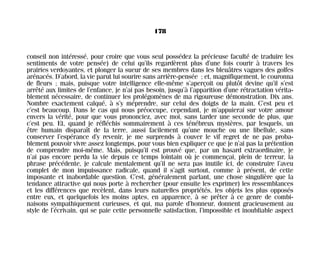 conseil non intéressé, pour croire que vous seul possédez la précieuse faculté de traduire les
sentiments de votre pensée) de celui qu’ils regardèrent plus d’une fois courir à travers les
prairies verdoyantes, et plonger la sueur de ses membres dans les bleuâtres vagues des golfes
arénacés. D’abord, la vie parut lui sourire sans arrière-pensée ; et, magnifiquement, le couronna
de fleurs ; mais, puisque votre intelligence elle-même s’aperçoit ou plutôt devine qu’il s’est
arrêté aux limites de l’enfance, je n’ai pas besoin, jusqu’à l’apparition d’une rétractation vérita-
blement nécessaire, de continuer les prolégomènes de ma rigoureuse démonstration. Dix ans.
Nombre exactement calqué, à s’y méprendre, sur celui des doigts de la main. C’est peu et
c’est beaucoup. Dans le cas qui nous préoccupe, cependant, je m’appuierai sur votre amour
envers la vérité, pour que vous prononciez, avec moi, sans tarder une seconde de plus, que
c’est peu. Et, quand je réfléchis sommairement à ces ténébreux mystères, par lesquels, un
être humain disparaît de la terre, aussi facilement qu’une mouche ou une libellule, sans
conserver l’espérance d’y revenir, je me surprends à couver le vif regret de ne pas proba-
blement pouvoir vivre assez longtemps, pour vous bien expliquer ce que je n’ai pas la prétention
de comprendre moi-même. Mais, puisqu’il est prouvé que, par un hasard extraordinaire, je
n’ai pas encore perdu la vie depuis ce temps lointain où je commençai, plein de terreur, la
phrase précédente, je calcule mentalement qu’il ne sera pas inutile ici, de construire l’aveu
complet de mon impuissance radicale, quand il s’agit surtout, comme à présent, de cette
imposante et inabordable question. C’est, généralement parlant, une chose singulière que la
tendance attractive qui nous porte à rechercher (pour ensuite les exprimer) les ressemblances
et les différences que recèlent, dans leurs naturelles propriétés, les objets les plus opposés
entre eux, et quelquefois les moins aptes, en apparence, à se prêter à ce genre de combi-
naisons sympathiquement curieuses, et qui, ma parole d’honneur, donnent gracieusement au
style de l’écrivain, qui se paie cette personnelle satisfaction, l’impossible et inoubliable aspect
178
Maldoror 27/01/01 18:05 Page 178
 