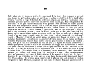 d’aller plus loin. Le fossoyeur achève le creusement de la fosse ; l’on y dépose le cercueil
avec toutes les précautions prises en pareil cas ; quelques pelletées de terre inattendues
viennent recouvrir le corps de l’enfant. Le prêtre des religions, au milieu de l’assistance émue,
prononce quelques paroles pour bien enterrer le mort, davantage, dans l’imagination des
assistants. « Il dit qu’il s’étonne beaucoup de ce que l’on verse ainsi tant de pleurs, pour un
acte d’une telle insignifiance. Textuel. Mais il craint de ne pas qualifier suffisamment ce qu’il
prétend, lui, être un incontestable bonheur. S’il avait cru que la mort est aussi peu sympa-
thique dans sa naïveté, il aurait renoncé à son mandat, pour ne pas augmenter la légitime
douleur des nombreux parents et amis du défunt ; mais, une secrète voix l’avertit de leur
donner quelques consolations, qui ne seront pas inutiles, ne fût-ce que celle qui ferait entrevoir
l’espoir d’une prochaine rencontre dans les cieux entre celui qui mourut et ceux qui survé-
curent. » Maldoror s’enfuyait au grand galop, en paraissant diriger sa course vers les
murailles du cimetière. Les sabots de son coursier élevaient autour de son maître une fausse
couronne de poussière épaisse. Vous autres, vous ne pouvez savoir le nom de ce cavalier ;
mais, moi, je le sais. Il s’approchait de plus en plus ; sa figure de platine commençait à
devenir perceptible, quoique le bas en fût entièrement enveloppé d’un manteau que le lecteur
s’est gardé d’ôter de sa mémoire et qui ne laissait apercevoir que les yeux. Au milieu de son
discours, le prêtre des religions devient subitement pâle, car son oreille reconnaît le galop
irrégulier de ce célèbre cheval blanc qui n’abandonna jamais son maître. « Oui, ajouta-t-il de
nouveau, ma confiance est grande dans cette prochaine rencontre ; alors, on comprendra,
mieux qu’auparavant, quel sens il fallait attacher à la séparation temporaire de l’âme et
du corps. Tel qui croit vivre sur cette terre se berce d’une illusion dont il importerait d’accé-
lérer l’évaporation. » Le bruit du galop s’accroissait de plus en plus ; et, comme le cavalier,
étreignant la ligne d’horizon, paraissait en vue, dans le champ d’optique qu’embrassait le
180
Maldoror 27/01/01 18:05 Page 180
 