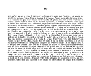 n’ont même pas de la peine à provoquer un haussement dans mes épaules et un sourire sur
mes lèvres, quoique l’on ne doive se moquer de personne. Prends garde à toi, tarentule noire ;
si ta conduite n’a pas pour excuse un irréfutable syllogisme, une nuit je me réveillerai en
sursaut, par un dernier effort de ma volonté agonisante, je romprai le charme avec lequel
tu retiens mes membres dans l’immobilité, et je t’écraserai entre les os de mes doigts, comme
un morceau de matière mollasse. Cependant, je me rappelle vaguement que je t’ai donné la
permission de laisser tes pattes grimper sur l’éclosion de la poitrine, et de là jusqu’à la peau
qui recouvre mon visage ; que par conséquent, je n’ai pas le droit de te contraindre. Oh !
qui démêlera mes souvenirs confus ! Je lui donne pour récompense ce qui reste de mon
sang : en comptant la dernière goutte inclusivement, il y en a pour remplir au moins la moitié
d’une coupe d’orgie. » Il parle, et il ne cesse de se déshabiller. Il appuie une jambe sur le
matelas, et de l’autre, pressant le parquet de saphir afin de s’enlever, il se trouve étendu
dans une position horizontale. Il a résolu de ne pas fermer les yeux, afin d’attendre son
ennemi de pied ferme. Mais, chaque fois ne prend-il pas la même résolution, et n’est-elle
pas toujours détruite par l’inexplicable image de sa promesse fatale ? Il ne dit plus rien, et
se résigne avec douleur ; car, pour lui le serment est sacré. Il s’enveloppe majestueusement
dans le replis de la soie, dédaigne d’entrelacer les glands d’or de ses rideaux, et, appuyant
les boucles ondulées de ses longs cheveux noirs sur les franges du coussin de velours, il
tâte, avec la main, la large blessure de son cou, dans laquelle la tarentule a pris l’habitude
de se loger, comme dans un deuxième nid, tandis que son visage respire la satisfaction. Il
espère que cette nuit actuelle (espérez avec lui !) verra la dernière représentation de la
succion immense ; car, son unique vœu serait que le bourreau en finît avec son existence :
la mort, et il sera content. Regardez cette vieille araignée de la grande espèce, qui sort
lentement sa tête d’un trou placé sur le sol, à l’une des intersections des angles de la chambre.
182
Maldoror 27/01/01 18:05 Page 182
 