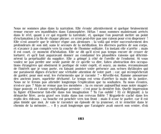 Nous ne sommes plus dans la narration. Elle écoute attentivement si quelque bruissement
remue encore ses mandibules dans l’atmosphère. Hélas ! nous sommes maintenant arrivés
dans le réel, quant à ce qui regarde la tarentule, et, quoique l’on pourrait mettre un point
d’exclamation à la fin de chaque phrase, ce n’est peut-être pas une raison pour s’en dispenser !
Elle s’est assurée que le silence règne aux alentours ; la voilà qui retire successivement des
profondeurs de son nid, sans le secours de la méditation, les diverses parties de son corps,
et s’avance à pas comptés vers la couche de l’homme solitaire. Un instant elle s’arrête ; mais
il est court, ce moment d’hésitation. Elle se dit qu’il n’est pas temps encore de cesser de
torturer, et qu’il faut auparavant donner au condamné les plausibles raisons qui détermi-
nèrent la perpétualité du supplice. Elle a grimpé à côté de l’oreille de l’endormi. Si vous
voulez ne pas perdre une seule parole de ce qu’elle va dire, faites abstraction des occupa-
tions étrangères qui obstruent le portique de votre esprit, et soyez, au moins, reconnaissant
de l’intérêt que je vous porte, en faisant assister votre présence aux scènes théâtrales qui
me paraissent dignes d’exciter une véritable attention de votre part ; car, qui m’empêcherait
de garder, pour moi seul, les événements que je raconte ? « Réveille-toi, flamme amoureuse
des anciens jours, squelette décharné. Le temps est venu d’arrêter la main de la justice.
Nous ne te ferons pas attendre longtemps l’explication que tu souhaites. Tu nous écoutes,
n’est-ce pas ? Mais ne remue pas tes membres ; tu es encore aujourd’hui sous notre magné-
tique pouvoir, et l’atonie encéphalique persiste : c’est pour la dernière fois. Quelle impression
la figure d’Elsseneur fait-elle dans ton imagination ? Tu l’as oublié ! Et ce Réginald, à la
démarche fière, as-tu gravé ses traits dans ton cerveau fidèle ? Regarde-le caché dans les
replis des rideaux ; sa bouche est penchée vers ton front ; mais il n’ose te parler, car il est
plus timide que moi. Je vais te raconter un épisode de ta jeunesse, et te remettre dans le
chemin de la mémoire… » Il y avait longtemps que l’araignée avait ouvert son ventre, d’où
183
Maldoror 27/01/01 18:05 Page 183
 