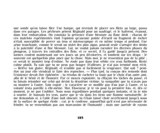 une sonde qu’on laisse filer. Une barque, qui revenait de placer ses filets au large, passa
dans ces parages. Les pêcheurs prirent Réginald pour un naufragé, et le halèrent, évanoui,
dans leur embarcation. On constata la présence d’une blessure au flanc droit ; chacun de
ces matelots expérimentés émit l’opinion qu’aucune pointe d’écueil ou fragment de rocher
n’était susceptible de percer un trou si microscopique et en même temps si profond. Une
arme tranchante, comme le serait un stylet des plus aigus, pouvait seule s’arroger des droits
à la paternité d’une si fine blessure. Lui, ne voulut jamais raconter les diverses phases du
plongeon, à travers les entrailles des flots, et ce secret, il l’a gardé jusqu’à présent. Des
larmes coulent maintenant sur ses joues un peu décolorées, et tombent sur tes draps : le
souvenir est quelquefois plus amer que la chose. Mais moi, je ne ressentirai pas de la pitié :
ce serait te montrer trop d’estime. Ne roule pas dans leur orbite ces yeux furibonds. Reste
calme plutôt. Tu sais que tu ne peux pas bouger. D’ailleurs, je n’ai pas terminé mon récit.
— Relève ton glaive, Réginald, et n’oublie pas si facilement la vengeance. Qui sait ? peut-
être un jour elle viendrait te faire des reproches. — Plus tard, tu conçus des remords dont
l’existence devait être éphémère ; tu résolus de racheter ta faute par le choix d’un autre ami,
afin de le bénir et de l’honorer. Par ce moyen expiatoire, tu effaçais les tâches du passé, et
tu faisais retomber sur celui qui devint la deuxième victime, la sympathie que tu n’avais pas
su montrer à l’autre. Vain espoir ; le caractère ne se modifie pas d’un jour à l’autre, et ta
volonté resta pareille à elle-même. Moi, Elsseneur, je te vis pour la première fois, et, dès ce
moment, je ne pus t’oublier. Nous nous regardâmes pendant quelques instants, et tu te mis
à sourire. Je baissais les yeux, parce que je vis dans les tiens une flamme surnaturelle. Je
me demandais si, à l’aide d’une nuit obscure, tu t’étais laissé choir secrètement jusqu’à nous
de la surface de quelque étoile ; car, je le confesse, aujourd’hui qu’il n’est pas nécessaire de
feindre, tu ne ressemblais pas aux marcassins de l’humanité ; mais une auréole de rayons
185
Maldoror 27/01/01 18:05 Page 185
 