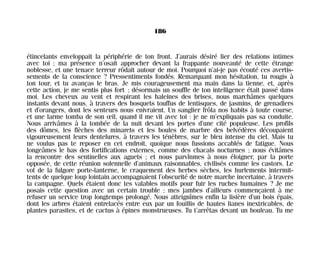 étincelants enveloppait la périphérie de ton front. J’aurais désiré lier des relations intimes
avec toi ; ma présence n’osait approcher devant la frappante nouveauté de cette étrange
noblesse, et une tenace terreur rôdait autour de moi. Pourquoi n’ai-je pas écouté ces avertis-
sements de la conscience ? Pressentiments fondés. Remarquant mon hésitation, tu rougis à
ton tour, et tu avanças le bras. Je mis courageusement ma main dans la tienne, et, après
cette action, je me sentis plus fort ; désormais un souffle de ton intelligence était passé dans
moi. Les cheveux au vent et respirant les haleines des brises, nous marchâmes quelques
instants devant nous, à travers des bosquets touffus de lentisques, de jasmins, de grenadiers
et d’orangers, dont les senteurs nous enivraient. Un sanglier frôla nos habits à toute course,
et une larme tomba de son œil, quand il me vit avec toi : je ne m’expliquais pas sa conduite.
Nous arrivâmes à la tombée de la nuit devant les portes d’une cité populeuse. Les profils
des dômes, les flèches des minarets et les boules de marbre des belvédères découpaient
vigoureusement leurs dentelures, à travers les ténèbres, sur le bleu intense du ciel. Mais tu
ne voulus pas te reposer en cet endroit, quoique nous fussions accablés de fatigue. Nous
longeâmes le bas des fortifications externes, comme des chacals nocturnes ; nous évitâmes
la rencontre des sentinelles aux aguets ; et nous parvînmes à nous éloigner, par la porte
opposée, de cette réunion solennelle d’animaux raisonnables, civilisés comme les castors. Le
vol de la fulgore porte-lanterne, le craquement des herbes sèches, les hurlements intermit-
tents de quelque loup lointain accompagnaient l’obscurité de notre marche incertaine, à travers
la campagne. Quels étaient donc tes valables motifs pour fuir les ruches humaines ? Je me
posais cette question avec un certain trouble ; mes jambes d’ailleurs commençaient à me
refuser un service trop longtemps prolongé. Nous atteignîmes enfin la lisière d’un bois épais,
dont les arbres étaient entrelacés entre eux par un fouillis de hautes lianes inextricables, de
plantes parasites, et de cactus à épines monstrueuses. Tu t’arrêtas devant un bouleau. Tu me
186
Maldoror 27/01/01 18:05 Page 186
 