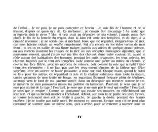 de l’infini… Je ne puis, je ne puis contenter ce besoin ! Je suis fils de l’homme et de la
femme, d’après ce qu’on m’a dit. Ça m’étonne… je croyais être davantage ! Au reste, que
m’importe d’où je viens ? Moi, si cela avait pu dépendre de ma volonté, j’aurais voulu être
plutôt le fils de la femelle du requin, dont la faim est amie des tempêtes, et du tigre, à la
cruauté reconnue : je ne serais pas si méchant. Vous, qui me regardez, éloignez-vous de moi,
car mon haleine exhale un souffle empoisonné. Nul n’a encore vu les rides vertes de mon
front ; ni les os en saillie de ma figure maigre, pareils aux arêtes de quelque grand poisson,
ou aux rochers couvrant les rivages de la mer, ou aux abruptes montagnes alpestres, que je
parcourus souvent, quand j’avais sur ma tête des cheveux d’une autre couleur. Et, quand je
rôde autour des habitations des hommes, pendant les nuits orageuses, les yeux ardents, les
cheveux flagellés par le vent des tempêtes, isolé comme une pierre au milieu du chemin, je
couvre ma face flétrie, avec un morceau de velours, noir comme la suie qui remplit l’inté-
rieur des cheminées : il ne faut pas que les yeux soient témoins de la laideur que l’Être
suprême, avec un sourire de haine puissante, a mise sur moi. Chaque matin, quand le soleil
se lève pour les autres, en répandant la joie et la chaleur salutaires dans toute la nature,
tandis qu’aucun de mes traits ne bouge, en regardant fixement l’espace plein de ténèbres,
accroupi vers le fond de ma caverne aimée, dans un désespoir qui m’enivre comme le vin,
je meurtris de mes puissantes mains ma poitrine en lambeaux. Pourtant, je sens que je ne
suis pas atteint de la rage ! Pourtant, je sens que je ne suis pas le seul qui souffre ! Pourtant,
je sens que je respire ! Comme un condamné qui essaie ses muscles, en réfléchissant sur
leur sort, et qui va bientôt monter à l’échafaud, debout, sur mon lit de paille, les yeux fermés,
je tourne lentement mon col de droite à gauche, de gauche à droite, pendant des heures
entières ; je ne tombe pas raide mort. De moment en moment, lorsque mon col ne peut plus
continuer de tourner dans un même sens, qu’il s’arrête, pour se remettre à tourner dans un
17
Maldoror 27/01/01 18:04 Page 17
 