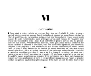 VI
CHANT SIXIÈME
I Vous, dont le calme enviable ne peut pas faire plus que d’embellir le faciès, ne croyez
pas qu’il s’agisse encore de pousser, dans des strophes de quatorze ou quinze lignes, ainsi qu’un
élève de quatrième, des exclamations qui passeront pour inopportunes, et des gloussements
sonores de poule cochinchinoise, aussi grotesques qu’on serait capable de l’imaginer, pour
peu qu’on s’en donnât la peine ; mais il est préférable de prouver par des faits les proposi-
tions que l’on avance. Prétendriez-vous donc que, parce que j’aurais insulté, comme en me
jouant, l’homme, le Créateur et moi-même, dans mes explicables hyperboles, ma mission fût
complète ? Non : la partie la plus importante de mon travail n’en subsiste pas moins, comme
tâche qui reste à faire. Désormais, les ficelles du roman remueront les trois personnages
nommés plus haut : il leur sera ainsi communiqué une puissance moins abstraite. La vitalité
se répandra magnifiquement dans le torrent de leur appareil circulatoire, et vous verrez
comme vous serez étonné vous-même de rencontrer, là où d’abord vous n’aviez cru voir que
des entités vagues appartenant au domaine de la spéculation pure, d’une part, l’organisme
corporel avec ses ramifications de nerfs et ses membranes muqueuses, de l’autre, le principe
spirituel qui préside aux fonctions physiologiques de la chair. Ce sont des êtres doués d’une
191
Maldoror 27/01/01 18:05 Page 191
 