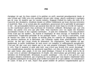 énergique vie qui, les bras croisés et la poitrine en arrêt, poseront prosaïquement (mais, je
suis certain que l’effet sera très poétique) devant votre visage, placés seulement à quelques
pas de vous, de manière que les rayons solaires, frappant d’abord les tuiles des toits et le
couvercle des cheminées, viendront ensuite se refléter visiblement sur leurs cheveux terrestres
et matériels. Mais, ce ne seront plus des anathèmes, possesseurs de la spécialité de provoquer
le rire ; des personnalités fictives qui auraient bien fait de rester dans la cervelle de l’auteur ;
ou des cauchemars placés trop au-dessus de l’existence ordinaire. Remarquez que, par cela
même, ma poésie n’en sera que plus belle. Vous toucherez avec vos mains des branches
ascendantes d’aorte et des capsules surrénales ; et puis des sentiments ! Les cinq premiers
récits n’ont pas été inutiles ; ils étaient le frontispice de mon ouvrage, le fondement de la
construction, l’explication préalable de ma poétique future : et je devais à moi-même, avant
de boucler ma valise et me mettre en marche pour les contrées de l’imagination, d’avertir
les sincères amateurs de la littérature, par l’ébauche rapide d’une généralisation claire et
précise, du but que j’avais résolu de poursuivre. En conséquence, mon opinion est que,
maintenant, la partie synthétique de mon œuvre est complète et suffisamment paraphrasée.
C’est par elle que vous avez appris que je me suis proposé d’attaquer l’homme et Celui qui
le créa. Pour le moment et pour plus tard, vous n’avez pas besoin d’en savoir davantage !
Des considérations nouvelles me paraissent superflues, car elles ne feraient que répéter, sous
une autre forme, plus ample, il est vrai, mais identique, l’énoncé de la thèse dont la fin de
ce jour verra le premier développement. Il résulte, des observations qui précèdent, que mon
intention est d’entreprendre, désormais, la partie analytique ; cela est si vrai qu’il n’y a que
quelques minutes seulement, que j’exprimai le vœu ardent que vous fussiez emprisonné dans
les glandes sudoripares de ma peau, pour vérifier la loyauté de ce que j’affirme, en connaissance
de cause. Il faut, je le sais, étayer d’un grand nombre de preuves l’argumentation qui se
192
Maldoror 27/01/01 18:05 Page 192
 