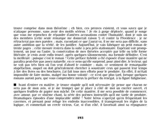 trouve comprise dans mon théorème ; eh bien, ces preuves existent, et vous savez que je
n’attaque personne, sans avoir des motifs sérieux ! Je ris à gorge déployée, quand je songe
que vous me reprochez de répandre d’amères accusations contre l’humanité, dont je suis un
des membres (cette seule remarque me donnerait raison !) et contre la Providence : je ne
rétracterai pas mes paroles ; mais, racontant ce que j’aurai vu, il ne me sera pas difficile, sans
autre ambition que la vérité, de les justifier. Aujourd’hui, je vais fabriquer un petit roman de
trente pages ; cette mesure restera dans la suite à peu près stationnaire. Espérant voir promp-
tement, un jour ou l’autre, la consécration de mes théories acceptée par telle ou telle forme
littéraire, je crois avoir enfin trouvé, après quelques tâtonnements, ma formule définitive. C’est
la meilleure : puisque c’est le roman ! Cette préface hybride a été exposée d’une manière qui ne
paraîtra peut-être pas assez naturelle, en ce sens qu’elle surprend, pour ainsi dire, le lecteur, qui
ne voit pas très bien où l’on veut d’abord le conduire ; mais, ce sentiment de remarquable
stupéfaction, auquel on doit généralement chercher à soustraire ceux qui passent leur temps
à lire des livres ou des brochures, j’ai fait tous mes efforts pour le produire. En effet, il m’était
impossible de faire moins, malgré ma bonne volonté : ce n’est que plus tard, lorsque quelques
romans auront paru, que vous comprendrez mieux la préface du renégat, à la figure fuligineuse.
I Avant d’entrer en matière, je trouve stupide qu’il soit nécessaire (je pense que chacun ne
sera pas de mon avis, si je me trompe) que je place à côté de moi un encrier ouvert, et
quelques feuillets de papier non mâché. De cette manière, il me sera possible de commencer,
avec amour, par ce sixième chant, la série des poèmes instructifs qu’il me tarde de produire.
Dramatiques épisodes d’une implacable utilité ! Notre héros s’aperçut qu’en fréquentant les
cavernes, et prenant pour refuge les endroits inaccessibles, il transgressait les règles de la
logique, et commettait un cercle vicieux. Car, si d’un côté, il favorisait ainsi sa répugnance
193
Maldoror 27/01/01 18:05 Page 193
 