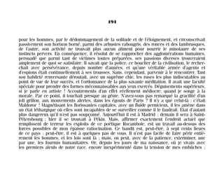 pour les hommes, par le dédommagement de la solitude et de l’éloignement, et circonscrivait
passivement son horizon borné, parmi des arbustes rabougris, des ronces et des lambrusques,
de l’autre, son activité ne trouvait plus aucun aliment pour nourrir le minotaure de ses
instincts pervers. En conséquence, il résolut de se rapprocher des agglomérations humaines,
persuadé que parmi tant de victimes toutes préparées, ses passions diverses trouveraient
amplement de quoi se satisfaire. Il savait que la police, ce bouclier de la civilisation, le recher-
chait avec persévérance, depuis nombre d’années, et qu’une véritable armée d’agents et
d’espions était continuellement à ses trousses. Sans, cependant, parvenir à le rencontrer. Tant
son habileté renversante déroutait, avec un suprême chic, les ruses les plus indiscutables au
point de vue de leur succès, et l’ordonnance de la plus savante méditation. Il avait une faculté
spéciale pour prendre des formes méconnaissables aux yeux exercés. Déguisements supérieurs,
si je parle en artiste ! Accoutrements d’un effet réellement médiocre, quand je songe à la
morale. Par ce point, il touchait presque au génie. N’avez-vous pas remarqué la gracilité d’un
joli grillon, aux mouvements alertes, dans les égouts de Paris ? Il n’y a que celui-là : c’était
Maldoror ! Magnétisant les florissantes capitales, avec un fluide pernicieux, il les amène dans
un état léthargique où elles sont incapables de se surveiller comme il le faudrait. État d’autant
plus dangereux qu’il n’est pas soupçonné. Aujourd’hui il est à Madrid ; demain il sera à Saint-
Pétersbourg ; hier il se trouvait à Pékin. Mais, affirmer exactement l’endroit actuel que
remplissent de terreur les exploits de ce poétique Rocambole, est un travail au-dessus des
forces possibles de mon épaisse ratiocination. Ce bandit est, peut-être, à sept cents lieues
de ce pays ; peut-être, il est à quelques pas de vous. Il n’est pas facile de faire périr entiè-
rement les hommes, et les lois sont là ; mais, on peut, avec de la patience, exterminer, une
par une, les fourmis humanitaires. Or, depuis les jours de ma naissance, où je vivais avec
les premiers aïeuls de notre race, encore inexpérimenté dans la tension de mes embûches ;
194
Maldoror 27/01/01 18:05 Page 194
 