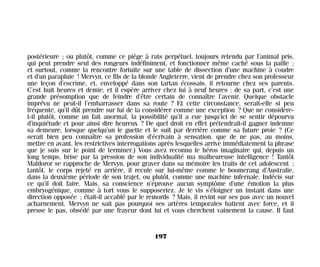 postérieure ; ou plutôt, comme ce piège à rats perpétuel, toujours retendu par l’animal pris,
qui peut prendre seul des rongeurs indéfiniment, et fonctionner même caché sous la paille ;
et surtout, comme la rencontre fortuite sur une table de dissection d’une machine à coudre
et d’un parapluie ! Mervyn, ce fils de la blonde Angleterre, vient de prendre chez son professeur
une leçon d’escrime, et, enveloppé dans son tartan écossais, il retourne chez ses parents.
C’est huit heures et demie, et il espère arriver chez lui à neuf heures : de sa part, c’est une
grande présomption que de feindre d’être certain de connaître l’avenir. Quelque obstacle
imprévu ne peut-il l’embarrasser dans sa route ? Et cette circonstance, serait-elle si peu
fréquente, qu’il dût prendre sur lui de la considérer comme une exception ? Que ne considère-
t-il plutôt, comme un fait anormal, la possibilité qu’il a eue jusqu’ici de se sentir dépourvu
d’inquiétude et pour ainsi dire heureux ? De quel droit en effet prétendrait-il gagner indemne
sa demeure, lorsque quelqu’un le guette et le suit par derrière comme sa future proie ? (Ce
serait bien peu connaître sa profession d’écrivain à sensation, que de ne pas, au moins,
mettre en avant, les restrictives interrogations après lesquelles arrive immédiatement la phrase
que je suis sur le point de terminer.) Vous avez reconnu le héros imaginaire qui, depuis un
long temps, brise par la pression de son individualité ma malheureuse intelligence ! Tantôt
Maldoror se rapproche de Mervyn, pour graver dans sa mémoire les traits de cet adolescent ;
tantôt, le corps rejeté en arrière, il recule sur lui-même comme le boomerang d’Australie,
dans la deuxième période de son trajet, ou plutôt, comme une machine infernale. Indécis sur
ce qu’il doit faire. Mais, sa conscience n’éprouve aucun symptôme d’une émotion la plus
embryogénique, comme à tort vous le supposeriez. Je le vis s’éloigner un instant dans une
direction opposée ; était-il accablé par le remords ? Mais, il revint sur ses pas avec un nouvel
acharnement. Mervyn ne sait pas pourquoi ses artères temporales battent avec force, et il
presse le pas, obsédé par une frayeur dont lui et vous cherchent vainement la cause. Il faut
197
Maldoror 27/01/01 18:05 Page 197
 