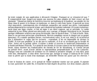 lui tenir compte de son application à découvrir l’énigme. Pourquoi ne se retourne-t-il pas ?
Il comprendrait tout. Songe-t-on jamais aux moyens les plus simples de faire cesser un état
alarmant ? Quand un rôdeur de barrières traverse un faubourg de la banlieue, un saladier de vin
blanc dans le gosier et la blouse en lambeaux, si, dans le coin d’une borne, il aperçoit un vieux
chat musculeux, contemporain des révolutions auxquelles ont assisté nos pères, contemplant
mélancoliquementlesrayonsdelalune,quis’abattentsurlaplaineendormie,ils’avancetortueuse-
ment dans une ligne courbe, et fait un signe à un chien cagneux, qui se précipite. Le noble
animal de la race féline attend son adversaire avec courage, et dispute chèrement sa vie. Demain
quelque chiffonnier achètera une peau électrisable. Que ne fuyait-il donc ? C’était si facile. Mais,
dans le cas qui nous préoccupe actuellement, Mervyn complique encore le danger par sa propre
ignorance. Il a comme quelques lueurs, excessivement rares, il est vrai, dont je ne m’arrêterai
pas à démontrer le vague qui les recouvre ; cependant, il lui est impossible de deviner la
réalité. Il n’est pas prophète, je ne dis pas le contraire, et il ne se reconnaît pas la faculté de
l’être. Arrivé sur la grande artère, il tourne à droite et traverse le boulevard Poissonnière et
le boulevard Bonne-Nouvelle. À ce point de son chemin, il s’avance dans la rue du Faubourg-Saint-
Denis, laisse derrière lui l’embarcadère du chemin de fer de Strasbourg, et s’arrête devant
un portail élevé, avant d’avoir atteint la superposition perpendiculaire de la rue Lafayette.
Puisque vous me conseillez de terminer en cet endroit la première strophe, je veux bien, pour
cette fois, obtempérer, à votre désir. Savez-vous que, lorsque je songe à l’anneau de fer caché
sous la pierre par la main d’un maniaque, un invincible frisson me passe par les cheveux ?
II
Il tire le bouton de cuivre, et le portail de l’hôtel moderne tourne sur ses gonds. Il arpente
la cour, parsemée de sable fin, et franchit les huit degrés du perron. Les deux statues, placées
198
Maldoror 27/01/01 18:05 Page 198
 