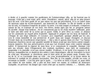 à droite et à gauche comme les gardiennes de l’aristocratique villa, ne lui barrent pas le
passage. Celui qui a tout renié, père, mère, Providence, amour, idéal, afin de ne plus penser
qu’à lui seul, s’est bien gardé de ne pas suivre les pas qui précédaient. Il l’a vu entrer dans
un spacieux salon du rez-de-chaussée, aux boiseries de cornaline. Le fils de famille se jette
sur un sofa, et l’émotion l’empêche de parler. Sa mère, à la robe longue et traînante, s’empresse
autour de lui, et l’entoure de ses bras. Ses frères, moins âgés que lui, se groupent autour
du meuble, chargé d’un fardeau ; ils ne connaissent pas la vie d’une manière suffisante, pour
se faire une idée nette de la scène qui se passe. Enfin, le père élève sa canne, et abaisse
sur les assistants un regard plein d’autorité. Appuyant le poignet sur les bras du fauteuil, il
s’éloigne de son siège ordinaire, et s’avance, avec inquiétude, quoique affaibli par les ans,
vers le corps immobile de son premier-né. Il parle dans une langue étrangère, et chacun
l’écoute dans un recueillement respectueux : « Qui a mis le garçon dans cet état ? La Tamise
brumeuse charriera encore une quantité notable de limon avant que mes forces soient complè-
tement épuisées. Des lois préservatrices n’ont pas l’air d’exister dans cette contrée inhospi-
talière. Il éprouverait la vigueur de mon bras, si je connaissais le coupable. Quoique j’aie
pris ma retraite, dans l’éloignement des combats maritimes, mon épée de commodore,
suspendue à la muraille, n’est pas encore rouillée. D’ailleurs, il est facile d’en repasser le fil.
Mervyn, tranquillise-toi, je donnerai des ordres à mes domestiques, afin de rencontrer la trace
de celui que, désormais, je chercherai, pour le faire périr de ma propre main. Femme, ôte-
toi de là, et va t’accroupir dans un coin ; tes yeux m’attendrissent, et tu ferais mieux de
refermer le conduit de tes glandes lacrymales. Mon fils, je t’en supplie, réveille tes sens, et
reconnais ta famille ; c’est ton père qui te parle… » La mère se tient à l’écart, et, pour obéir
aux ordres de son maître, elle a pris un livre entre ses mains, et s’efforce de demeurer
tranquille, en présence du danger que court celui que sa matrice enfanta. « … Enfants, allez
199
Maldoror 27/01/01 18:05 Page 199
 