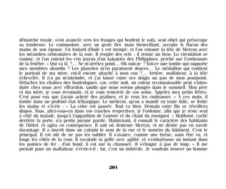 démarche royale, s’est avancée vers les franges qui bordent le sofa, seul objet qui préoccupe
sa tendresse. Le commodore, avec un geste fier, mais bienveillant, accepte le flacon des
mains de son épouse. Un foulard d’Inde y est trempé, et l’on entoure la tête de Mervyn avec
les méandres orbiculaires de la soie. Il respire des sels ; il remue un bras. La circulation se
ranime, et l’on entend les cris joyeux d’un kakatoès des Philippines, perché sur l’embrasure
de la fenêtre. « Qui va là ?… Ne m’arrêtez point… Où suis-je ? Est-ce une tombe qui supporte
mes membres alourdis ? Les planches m’en paraissent douces… Le médaillon qui contient
le portrait de ma mère, est-il encore attaché à mon cou ?… Arrière, malfaiteur, à la tête
échevelée. Il n’a pu m’atteindre, et j’ai laissé entre ses doigts un pan de mon pourpoint.
Détachez les chaînes des bouledogues, car, cette nuit, un voleur reconnaissable peut s’intro-
duire chez nous avec effraction, tandis que nous serons plongés dans le sommeil. Mon père
et ma mère, je vous reconnais, et je vous remercie de vos soins. Appelez mes petits frères.
C’est pour eux que j’avais acheté des pralines, et je veux les embrasser. » À ces mots, il
tombe dans un profond état léthargique. Le médecin, qu’on a mandé en toute hâte, se frotte
les mains et s’écrie : « La crise est passée. Tout va bien. Demain votre fils se réveillera
dispos. Tous, allez-vous-en dans vos couches respectives, je l’ordonne, afin que je reste seul
à côté du malade, jusqu’à l’apparition de l’aurore et du chant du rossignol. » Maldoror, caché
derrière la porte, n’a perdu aucune parole. Maintenant, il connaît le caractère des habitants
de l’hôtel, et agira en conséquence. Il sait où demeure Mervyn, et ne désire pas en savoir
davantage. Il a inscrit dans un calepin le nom de la rue et le numéro du bâtiment. C’est le
principal. Il est sûr de ne pas les oublier. Il s’avance, comme une hyène, sans être vu, et
longe les côtés de la cour. Il escalade la grille avec agilité, et s’embarrasse un instant dans
les pointes de fer ; d’un bond, il est sur la chaussée. Il s’éloigne à pas de loup. « Il me
prenait pour un malfaiteur, s’écrie-t-il : lui, c’est un imbécile. Je voudrais trouver un homme
201
Maldoror 27/01/01 18:05 Page 201
 