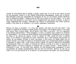 exempt de l’accusation que le malade a portée contre moi. Je ne lui ai pas enlevé un pan
de son pourpoint, comme il l’a dit. Simple hallucination hypnagogique causée par la frayeur.
Mon intention n’était pas aujourd’hui de m’emparer de lui, car, j’ai d’autres projets ultérieurs
sur cet adolescent timide. » Dirigez-vous du côté où se trouve le lac des cygnes ; et, je vous
dirai plus tard pourquoi il s’en trouve un de complètement noir parmi la troupe, et dont le
corps, supportant une enclume, surmontée du cadavre en putréfaction d’un crabe tourteau,
inspire à bon droit de la méfiance à ses autres aquatiques camarades.
III
Mervyn est dans sa chambre ; il a reçu une missive. Qui donc lui écrit une lettre ? Son
trouble l’a empêché de remercier l’agent postal. L’enveloppe a les bordures noires, et les mots
sont tracés d’une écriture hâtive. Ira-t-il porter cette lettre à son père ? Et si le signataire
le lui défend expressément ? Plein d’angoisse, il ouvre sa fenêtre pour respirer les senteurs
de l’atmosphère ; les rayons du soleil reflètent leurs prismatiques irradiations sur les glaces
de Venise et les rideaux de damas. Il jette la missive de côté, parmi les livres à tranche
dorée et les albums à couverture de nacre, parsemés sur le cuir repoussé qui recouvre la
surface de son pupitre d’écolier. Il ouvre son piano, et fait courir ses doigts effilés sur les
touches d’ivoire. Les cordes de laiton ne résonnèrent point. Cet avertissement indirect l’engage
à reprendre le papier vélin ; mais celui-ci recula, comme s’il avait été offensé de l’hésitation
du destinataire. Prise à ce piège, la curiosité de Mervyn s’accroît et il ouvre le morceau de
chiffon préparé. Il n’avait vu jusqu’à ce moment que sa propre écriture. « Jeune homme, je
m’intéresse à vous ; je veux faire votre bonheur. Je vous prendrai pour compagnon, et nous
accomplirons de longues pérégrinations dans les îles de l’Océanie. Mervyn, tu sais que je
t’aime, et je n’ai pas besoin de te le prouver. Tu m’accorderas ton amitié, j’en suis persuadé.
202
Maldoror 27/01/01 18:05 Page 202
 
