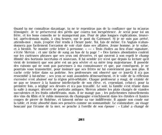 Quand tu me connaîtras davantage, tu ne te repentiras pas de la confiance que tu m’auras
témoignée. Je te préserverai des périls que courra ton inexpérience. Je serai pour toi un
frère, et les bons conseils ne te manqueront pas. Pour de plus longues explications, trouve-
toi, après-demain matin, à cinq heures, sur le pont du Carrousel. Si je ne suis pas arrivé,
attends-moi ; mais, j’espère être rendu à l’heure juste. Toi, fais de même. Un Anglais n’aban-
donnera pas facilement l’occasion de voir clair dans ses affaires. Jeune homme, je te salue,
et à bientôt. Ne montre cette lettre à personne. » — « Trois étoiles au lieu d’une signature,
s’écrie Mervyn ; et une tâche de sang au bas de la page ! » Des larmes abondantes coulent
sur les curieuses phrases que ses yeux ont dévorées, et qui ouvrent à son esprit le champ
illimité des horizons incertains et nouveaux. Il lui semble (ce n’est que depuis la lecture qu’il
vient de terminer) que son père est un peu sévère et sa mère trop majestueuse. Il possède
des raisons qui ne sont pas parvenues à ma connaissance et que, par conséquent, je ne
pourrais vous transmettre, pour insinuer que ses frères ne lui conviennent pas non plus. Il
cache cette lettre dans sa poitrine. Ses professeurs ont observé que ce jour-là il n’a pas
ressemblé à lui-même ; ses yeux se sont assombris démesurément, et le voile de la réflexion
excessive s’est abaissé sur la région péri-orbitaire. Chaque professeur a rougi, de crainte de
ne pas se trouver à la hauteur intellectuelle de son élève, et, cependant, celui-ci, pour la
première fois, a négligé ses devoirs et n’a pas travaillé. Le soir, la famille s’est réunie dans
la salle à manger, décorée de portraits antiques. Mervyn admire les plats chargés de viandes
succulentes et les fruits odoriférants, mais, il ne mange pas ; les polychromes ruissellements
des vins du Rhin et le rubis mousseux du champagne s’enchâssent dans les étroites et hautes
coupes de pierre de Bohême, et laissent même sa vue indifférente. Il appuie son coude sur
la table, et reste absorbé dans ses pensées comme un somnambule. Le commodore, au visage
boucané par l’écume de la mer, se penche à l’oreille de son épouse : « L’aîné a changé de
203
Maldoror 27/01/01 18:05 Page 203
 