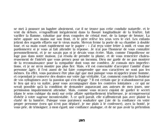 se met à pousser un lugubre aboiement, car il ne trouve pas cette conduite naturelle, et le
vent du dehors, s’engouffrant inégalement dans la fissure longitudinale de la fenêtre, fait
vaciller la flamme, rabattue par deux coupoles de cristal rosé, de la lampe de bronze. La
mère appuie ses mains sur son front, et le père relève les yeux vers le ciel. Les enfants
jettent des regards effarés sur le vieux marin. Mervyn ferme la porte de sa chambre à double
tour, et sa main court rapidement sur le papier : « J’ai reçu votre lettre à midi, et vous me
pardonnerez si je vous ai fait attendre la réponse. Je n’ai pas l’honneur de vous connaître
personnellement, et je ne savais pas si je devais vous écrire. Mais, comme l’impolitesse ne
loge pas dans notre maison, j’ai résolu de prendre la plume, et de vous remercier chaleu-
reusement de l’intérêt que vous prenez pour un inconnu. Dieu me garde de ne pas montrer
de la reconnaissance pour la sympathie dont vous me comblez. Je connais mes imperfec-
tions, et je ne m’en montre pas plus fier. Mais, s’il est convenable d’accepter l’amitié d’une
personne âgée, il l’est aussi de lui faire comprendre que nos caractères ne sont pas les
mêmes. En effet, vous paraissez être plus âgé que moi puisque vous m’appelez jeune homme,
et cependant je conserve des doutes sur votre âge véritable. Car, comment concilier la froideur
de vos syllogismes avec la passion qui s’en dégage ? Il est certain que je n’abandonnerai pas
le lieu qui m’a vu naître, pour vous accompagner dans les contrées lointaines ; ce qui ne
serait possible qu’à la condition de demander auparavant aux auteurs de mes jours, une
permission impatiemment attendue. Mais, comme vous m’avez enjoint de garder le secret
(dans le sens cubique du mot) sur cette affaire spirituellement ténébreuse, je m’empresserai
d’obéir à votre sagesse incontestable. À ce qu’il paraît, elle n’affronterait pas avec plaisir la
clarté de la lumière. Puisque vous paraissez souhaiter que j’aie de la confiance en votre
propre personne (vœu qui n’est pas déplacé, je me plais à le confesser), ayez la bonté, je
vous prie, de témoigner, à mon égard, une confiance analogue, et de ne pas avoir la prétention
205
Maldoror 27/01/01 18:05 Page 205
 