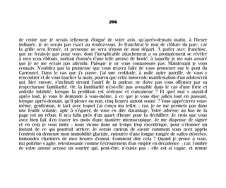 de croire que je serais tellement éloigné de votre avis, qu’après-demain matin, à l’heure
indiquée, je ne serais pas exact au rendez-vous. Je franchirai le mur de clôture du parc, car
la grille sera fermée, et personne ne sera témoin de mon départ. À parler avec franchise,
que ne ferais-je pas pour vous, dont l’inexplicable attachement a su promptement se révéler
à mes yeux éblouis, surtout étonnés d’une telle preuve de bonté, à laquelle je me suis assuré
que je ne me serais pas attendu. Puisque je ne vous connaissais pas. Maintenant je vous
connais. N’oubliez pas la promesse que vous m’avez faite de vous promener sur le pont du
Carrousel. Dans le cas que j’y passe, j’ai une certitude, à nulle autre pareille, de vous y
rencontrer et de vous toucher la main, pourvu que cette innocente manifestation d’un adolescent
qui, hier encore, s’inclinait devant l’autel de la pudeur, ne doive pas vous offenser par sa
respectueuse familiarité. Or, la familiarité n’est-elle pas avouable dans le cas d’une forte et
ardente intimité, lorsque la perdition est sérieuse et convaincue ? Et quel mal y aurait-il
après tout, je vous le demande à vous-même, à ce que je vous dise adieu tout en passant,
lorsque après-demain, qu’il pleuve ou non, cinq heures auront sonné ? Vous apprécierez vous-
même, gentleman, le tact avec lequel j’ai conçu ma lettre ; car, je ne me permets pas dans
une feuille volante, apte à s’égarer, de vous en dire davantage. Votre adresse au bas de la
page est un rébus. Il m’a fallu près d’un quart d’heure pour la déchiffrer. Je crois que vous
avez bien fait d’en tracer les mots d’une manière microscopique. Je me dispense de signer
et en cela je vous imite : nous vivons dans un temps trop excentrique, pour s’étonner un
instant de ce qui pourrait arriver. Je serais curieux de savoir comment vous avez appris
l’endroit où demeure mon immobilité glaciale, entourée d’une longue rangée de salles désertes,
immondes charniers de mes heures d’ennui. Comment dire cela ? Quand je pense à vous,
ma poitrine s’agite, retentissante comme l’écroulement d’un empire en décadence ; car, l’ombre
de votre amour accuse un sourire qui, peut-être, n’existe pas : elle est si vague, et remue
206
Maldoror 27/01/01 18:05 Page 206
 