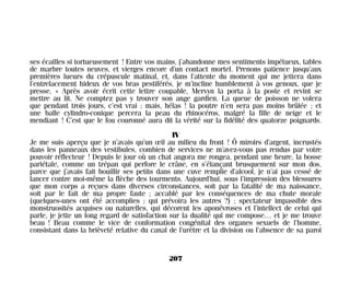 ses écailles si tortueusement ! Entre vos mains, j’abandonne mes sentiments impétueux, tables
de marbre toutes neuves, et vierges encore d’un contact mortel. Prenons patience jusqu’aux
premières lueurs du crépuscule matinal, et, dans l’attente du moment qui me jettera dans
l’entrelacement hideux de vos bras pestiférés, je m’incline humblement à vos genoux, que je
presse. » Après avoir écrit cette lettre coupable, Mervyn la porta à la poste et revint se
mettre au lit. Ne comptez pas y trouver son ange gardien. La queue de poisson ne volera
que pendant trois jours, c’est vrai ; mais, hélas ! la poutre n’en sera pas moins brûlée ; et
une balle cylindro-conique percera la peau du rhinocéros, malgré la fille de neige et le
mendiant ! C’est que le fou couronné aura dit la vérité sur la fidélité des quatorze poignards.
IV
Je me suis aperçu que je n’avais qu’un œil au milieu du front ! Ô miroirs d’argent, incrustés
dans les panneaux des vestibules, combien de services ne m’avez-vous pas rendus par votre
pouvoir réflecteur ! Depuis le jour où un chat angora me rongea, pendant une heure, la bosse
pariétale, comme un trépan qui perfore le crâne, en s’élançant brusquement sur mon dos,
parce que j’avais fait bouillir ses petits dans une cuve remplie d’alcool, je n’ai pas cessé de
lancer contre moi-même la flèche des tourments. Aujourd’hui, sous l’impression des blessures
que mon corps a reçues dans diverses circonstances, soit par la fatalité de ma naissance,
soit par le fait de ma propre faute ; accablé par les conséquences de ma chute morale
(quelques-unes ont été accomplies ; qui prévoira les autres ?) ; spectateur impassible des
monstruosités acquises ou naturelles, qui décorent les aponévroses et l’intellect de celui qui
parle, je jette un long regard de satisfaction sur la dualité qui me compose… et je me trouve
beau ! Beau comme le vice de conformation congénital des organes sexuels de l’homme,
consistant dans la brièveté relative du canal de l’urètre et la division ou l’absence de sa paroi
207
Maldoror 27/01/01 18:05 Page 207
 