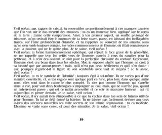 Vieil océan, aux vagues de cristal, tu ressembles proportionnellement à ces marques azurées
que l’on voit sur le dos meurtri des mousses ; tu es un immense bleu, appliqué sur le corps
de la terre : j’aime cette comparaison. Ainsi, à ton premier aspect, un souffle prolongé de
tristesse, qu’on croirait être le murmure de ta brise suave, passe, en laissant des ineffaçables
traces, sur l’âme profondément ébranlée, et tu rappelles au souvenir de tes amants, sans
qu’on s’en rende toujours compte, les rudes commencements de l’homme, où il fait connaissance
avec la douleur, qui ne le quitte plus. Je te salue, vieil océan !
Vieil océan, ta forme harmonieusement sphérique, qui réjouit la face grave de la géométrie,
ne me rappelle que trop les petits yeux de l’homme, pareils à ceux du sanglier pour la
petitesse, et à ceux des oiseaux de nuit pour la perfection circulaire du contour. Cependant,
l’homme s’est cru beau dans tous les siècles. Moi, je suppose plutôt que l’homme ne croit à
sa beauté que par amour-propre ; mais, qu’il n’est pas beau réellement et qu’il s’en doute ;
car, pourquoi regarde-t-il la figure de son semblable avec tant de mépris ? Je te salue,
vieil océan !
Vieil océan, tu es le symbole de l’identité : toujours égal à toi-même. Tu ne varies pas d’une
manière essentielle, et, si tes vagues sont quelque part en furie, plus loin, dans quelque autre
zone, elles sont dans le calme le plus complet. Tu n’es pas comme l’homme, qui s’arrête
dans la rue, pour voir deux bouledogues s’empoigner au cou, mais, qui ne s’arrête pas, quand
un enterrement passe ; qui est ce matin accessible et ce soir de mauvaise humeur ; qui rit
aujourd’hui et pleure demain. Je te salue, vieil océan !
Vieil océan, il n’y aurait rien d’impossible à ce que tu caches dans ton sein de futures utilités
pour l’homme. Tu lui as déjà donné la baleine. Tu ne laisses pas facilement deviner aux yeux
avides des sciences naturelles les mille secrets de ton intime organisation : tu es modeste.
L’homme se vante sans cesse, et pour des minuties. Je te salue, vieil océan !
19
Maldoror 27/01/01 18:04 Page 19
 