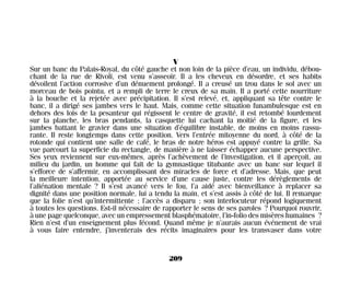 V
Sur un banc du Palais-Royal, du côté gauche et non loin de la pièce d’eau, un individu, débou-
chant de la rue de Rivoli, est venu s’asseoir. Il a les cheveux en désordre, et ses habits
dévoilent l’action corrosive d’un dénuement prolongé. Il a creusé un trou dans le sol avec un
morceau de bois pointu, et a rempli de terre le creux de sa main. Il a porté cette nourriture
à la bouche et la rejetée avec précipitation. Il s’est relevé, et, appliquant sa tête contre le
banc, il a dirigé ses jambes vers le haut. Mais, comme cette situation funambulesque est en
dehors des lois de la pesanteur qui régissent le centre de gravité, il est retombé lourdement
sur la planche, les bras pendants, la casquette lui cachant la moitié de la figure, et les
jambes battant le gravier dans une situation d’équilibre instable, de moins en moins rassu-
rante. Il reste longtemps dans cette position. Vers l’entrée mitoyenne du nord, à côté de la
rotonde qui contient une salle de café, le bras de notre héros est appuyé contre la grille. Sa
vue parcourt la superficie du rectangle, de manière à ne laisser échapper aucune perspective.
Ses yeux reviennent sur eux-mêmes, après l’achèvement de l’investigation, et il aperçoit, au
milieu du jardin, un homme qui fait de la gymnastique titubante avec un banc sur lequel il
s’efforce de s’affermir, en accomplissant des miracles de force et d’adresse. Mais, que peut
la meilleure intention, apportée au service d’une cause juste, contre les dérèglements de
l’aliénation mentale ? Il s’est avancé vers le fou, l’a aidé avec bienveillance à replacer sa
dignité dans une position normale, lui a tendu la main, et s’est assis à côté de lui. Il remarque
que la folie n’est qu’intermittente ; l’accès a disparu ; son interlocuteur répond logiquement
à toutes les questions. Est-il nécessaire de rapporter le sens de ses paroles ? Pourquoi rouvrir,
à une page quelconque, avec un empressement blasphématoire, l’in-folio des misères humaines ?
Rien n’est d’un enseignement plus fécond. Quand même je n’aurais aucun événement de vrai
à vous faire entendre, j’inventerais des récits imaginaires pour les transvaser dans votre
209
Maldoror 27/01/01 18:05 Page 209
 