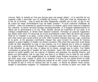 cerveau, Mais, le malade ne l’est pas devenu pour son propre plaisir ; et la sincérité de ses
rapports s’allie à merveille avec la crédulité du lecteur. « Mon père était un charpentier de
la rue de la Verrerie… Que la mort des trois Marguerite retombe sur sa tête, et que le bec
du canari lui ronge éternellement l’axe du bulbe oculaire ! Il avait contracté l’habitude de
s’enivrer ; dans ces moments-là, quand il revenait à la maison, après avoir couru les comptoirs
des cabarets, sa fureur devenait presque incommensurable, et il frappait indistinctement les
objets qui se présentaient à sa vue. Mais, bientôt, devant les reproches de ses amis, il se
corrigea complètement, et devint d’une humeur taciturne. Personne ne pouvait l’approcher,
pas même notre mère. Il conservait un secret ressentiment contre l’idée du devoir qui l’empê-
chait de se conduire à sa guise. J’avais acheté un serin pour mes trois sœurs ; c’était pour
mes trois sœurs que j’avais acheté un serin. Elles l’avaient enfermé dans une cage, au-dessus
de la porte, et les passants s’arrêtaient, chaque fois, pour écouter les chants de l’oiseau,
admirer sa grâce fugitive et étudier ses formes savantes. Plus d’une fois mon père avait donné
l’ordre de faire disparaître la cage et son contenu, car il se figurait que le serin se moquait
de sa personne, en lui jetant le bouquet des cavatines aériennes de son talent de vocaliste.
Il alla détacher la cage du clou, et glissa de la chaise, aveuglé par la colère. Une légère
excoriation au genou fut le trophée de son entreprise. Après être resté quelques secondes à
presser la partie gonflée avec un copeau, il rabaissa son pantalon, les sourcils froncés, prit
mieux ses précautions, mit la cage sous son bras et se dirigea vers le fond de son atelier.
Là, malgré les cris et les supplications de sa famille (nous tenions beaucoup à cet oiseau,
qui était, pour nous, comme le génie de la maison) il écrasa de ses talons ferrés la boîte
d’osier, pendant qu’une varlope, tournoyant autour de sa tête, tenait à distance les assistants.
Le hasard fit que le serin ne mourut pas sur le coup ; ce flocon de plumes vivait encore,
malgré la maculation sanguine. Le charpentier s’éloigna, et referma la porte avec bruit. Ma
210
Maldoror 27/01/01 18:05 Page 210
 