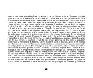 mère et moi, nous nous efforçâmes de retenir la vie de l’oiseau, prête à s’échapper ; il attei-
gnait à sa fin, et le mouvement de ses ailes ne s’offrait plus à la vue, que comme le miroir
de la suprême convulsion d’agonie. Pendant ce temps, les trois Marguerite, quand elles s’aper-
çurent que tout espoir allait être perdu, se prirent par la main, d’un commun accord, et la
chaîne vivante alla s’accroupir, après avoir repoussé à quelques pas un baril de graisse,
derrière l’escalier, à côté du chenil de notre chienne. Ma mère ne discontinuait pas sa tâche,
et tenait le serin entre ses doigts, pour le réchauffer de son haleine. Moi, je courais éperdu
par toutes les chambres, me cognant aux meubles et aux instruments. De temps à autre,
une de mes sœurs montrait sa tête devant le bas de l’escalier pour se renseigner sur le sort
du malheureux oiseau, et la retirait avec tristesse. La chienne était sortie de son chenil, et,
comme si elle avait compris l’étendue de notre perte, elle léchait avec la langue de la stérile
consolation la robe des trois Marguerite. Le serin n’avait plus que quelques instants à vivre.
Une de mes sœurs, à son tour (c’était la plus jeune) présenta sa tête dans la pénombre
formée par la raréfaction de lumière. Elle vit ma mère pâlir, et l’oiseau, après avoir, pendant
un éclair, relevé le cou, par la dernière manifestation de son système nerveux, retomber entre
ses doigts, inerte à jamais. Elle annonça la nouvelle à ses sœurs. Elles ne firent entendre le
bruissement d’aucune plainte, d’aucun murmure. Le silence régnait dans l’atelier. L’on ne
distinguait que le craquement saccadé des fragments de la cage qui, en vertu de l’élasticité
du bois, reprenaient en partie la position primordiale de leur construction. Les trois Marguerite
ne laissaient écouler aucune larme, et leur visage ne perdait point sa fraîcheur pourprée ;
non… elles restaient seulement immobiles. Elles se traînèrent jusqu’à l’intérieur du chenil,
et s’étendirent sur la paille, l’une à côté de l’autre ; pendant que la chienne, témoin passif
de leur manœuvre, les regardait faire avec étonnement. À plusieurs reprises, ma mère les
appela ; elles ne rendirent le son d’aucune réponse. Fatiguées par les émotions précédentes,
211
Maldoror 27/01/01 18:05 Page 211
 