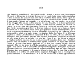 elles dormaient, probablement ! Elle fouilla tous les coins de la maison sans les apercevoir.
Elle suivit la chienne, qui la tirait par la robe, vers le chenil. Cette femme s’abaissa et plaça
sa tête à l’entrée. Le spectacle dont elle eut la possibilité d’être témoin, mises à part les
exagérations malsaines de la peur maternelle, ne pouvait être que navrant, d’après les calculs
de mon esprit. J’allumai une chandelle et la lui présentai ; de cette manière, aucun détail
ne lui échappa. Elle ramena sa tête, couverte de brins de paille, de la tombe prématurée,
et me dit : “Les trois Marguerite sont mortes.” Comme nous ne pouvions les sortir de cet
endroit, car, retenez bien ceci, elles étaient étroitement entrelacées ensemble, j’allai chercher
dans l’atelier un marteau, pour briser la demeure canine. Je me mis, sur-le-champ, à l’œuvre
de démolition, et les passants purent croire, pour peu qu’ils eussent de l’imagination, que le
travail ne chômait pas chez nous. Ma mère, impatientée de ces retards qui, cependant, étaient
indispensables, brisait ses ongles contre les planches. Enfin, l’opération de la délivrance
négative se termina ; le chenil fendu s’entrouvrit de tous les côtés ; et nous retirâmes, des
décombres, l’une après l’autre, après les avoir séparées difficilement, les filles du charpentier.
Ma mère quitta le pays. Je n’ai plus revu mon père. Quant à moi, l’on dit que je suis fou,
et j’implore la charité publique. Ce que je sais, c’est que le canari ne chante plus. » L’auditeur
approuve dans son intérieur ce nouvel exemple apporté à l’appui de ses dégoûtantes théories.
Comme si, à cause d’un homme, jadis pris de vin, l’on était en droit d’accuser l’entière
humanité. Telle est du moins la réflexion paradoxale qu’il cherche à introduire dans son
esprit ; mais elle ne peut en chasser les enseignements importants de la grave expérience.
Il console le fou avec une compassion feinte, et essuie ses larmes avec son propre mouchoir.
Il l’amène dans un restaurant, et ils mangent à la même table. Ils s’en vont chez un tailleur
de la fashion et le protégé est habillé comme un prince. Ils frappent chez le concierge d’une
grande maison de la rue Saint-Honoré, et le fou est installé dans un riche appartement du
212
Maldoror 27/01/01 18:05 Page 212
 