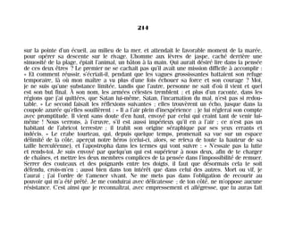 sur la pointe d’un écueil, au milieu de la mer, et attendait le favorable moment de la marée,
pour opérer sa descente sur le rivage. L’homme aux lèvres de jaspe, caché derrière une
sinuosité de la plage, épiait l’animal, un bâton à la main. Qui aurait désiré lire dans la pensée
de ces deux êtres ? Le premier ne se cachait pas qu’il avait une mission difficile à accomplir :
« Et comment réussir, s’écriait-il, pendant que les vagues grossissantes battaient son refuge
temporaire, là où mon maître a vu plus d’une fois échouer sa force et son courage ? Moi,
je ne suis qu’une substance limitée, tandis que l’autre, personne ne sait d’où il vient et quel
est son but final. À son nom, les armées célestes tremblent ; et plus d’un raconte, dans les
régions que j’ai quittées, que Satan lui-même, Satan, l’incarnation du mal, n’est pas si redou-
table. » Le second faisait les réflexions suivantes ; elles trouvèrent un écho, jusque dans la
coupole azurée qu’elles souillèrent : « Il a l’air plein d’inexpérience ; je lui réglerai son compte
avec promptitude. Il vient sans doute d’en haut, envoyé par celui qui craint tant de venir lui-
même ! Nous verrons, à l’œuvre, s’il est aussi impérieux qu’il en a l’air ; ce n’est pas un
habitant de l’abricot terrestre ; il trahit son origine séraphique par ses yeux errants et
indécis. » Le crabe tourteau, qui, depuis quelque temps, promenait sa vue sur un espace
délimité de la côte, aperçut notre héros (celui-ci, alors, se releva de toute la hauteur de sa
taille herculéenne), et l’apostropha dans les termes qui vont suivre : « N’essaie pas la lutte
et rends-toi. Je suis envoyé par quelqu’un qui est supérieur à nous deux, afin de te charger
de chaînes, et mettre les deux membres complices de ta pensée dans l’impossibilité de remuer.
Serrer des couteaux et des poignards entre tes doigts, il faut que désormais cela te soit
défendu, crois-m’en ; aussi bien dans ton intérêt que dans celui des autres. Mort ou vif, je
t’aurai ; j’ai l’ordre de t’amener vivant. Ne me mets pas dans l’obligation de recourir au
pouvoir qui m’a été prêté. Je me conduirai avec délicatesse ; de ton côté, ne m’oppose aucune
résistance. C’est ainsi que je reconnaîtrai, avec empressement et allégresse, que tu auras fait
214
Maldoror 27/01/01 18:05 Page 214
 