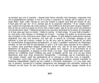 un premier pas vers le repentir. » Quand notre héros entendit cette harangue, empreinte d’un
sel si profondément comique, il eut de la peine à conserver le sérieux sur la rudesse de ses
traits hâlés. Mais, enfin, chacun ne sera pas étonné si j’ajoute qu’il finit par éclater de rire.
C’était plus fort que lui ! Il n’y mettait pas de la mauvaise intention ! Il ne voulait certes
pas s’attirer les reproches du crabe tourteau ! Que d’efforts ne fit-il pas pour chasser l’hilarité !
Que de fois ne serra-t-il point ses lèvres l’une contre l’autre, afin de ne pas avoir l’air d’offenser
son interlocuteur épaté ! Malheureusement son caractère participait de la nature de l’humanité,
et il riait ainsi que font les brebis ! Enfin il s’arrêta ! Il était temps ! Il avait failli s’étouffer !
Le vent porta cette réponse à l’archange de l’écueil : « Lorsque ton maître ne m’enverra plus
des escargots et des écrevisses pour régler ses affaires, et qu’il daignera parlementer person-
nellement avec moi, l’on trouvera, j’en suis sûr, le moyen de s’arranger, puisque je suis
inférieur à celui qui t’envoya, comme tu l’as dit avec tant de justesse. Jusque-là, les idées
de réconciliation m’apparaissent prématurées, et aptes à produire seulement un chimérique
résultat. Je suis très loin de méconnaître ce qu’il y a de censé dans chacune de tes syllabes ;
et, comme nous pourrions fatiguer inutilement notre voix, afin de lui faire parcourir trois
kilomètres de distance, il me semble que tu agirais avec sagesse, si tu descendais de ta
forteresse inexpugnable, et gagnais la terre ferme à la nage : nous discuterons plus commo-
dément les conditions d’une reddition qui, pour si légitime qu’elle soit, n’en est pas moins
finalement, pour moi, d’une perspective désagréable. » L’archange, qui ne s’attendait pas à
cette bonne volonté, sortit des profondeurs de la crevasse sa tête d’un cran, et répondit :
« Ô Maldoror, est-il enfin arrivé le jour où tes abominables instincts verront s’éteindre le
flambeau d’injustifiable orgueil qui les conduit à l’éternelle damnation ! Ce sera donc moi,
qui, le premier, raconterai ce louable changement aux phalanges des chérubins, heureux de
retrouver un des leurs. Tu sais toi-même et tu n’as pas oublié qu’une époque existait où tu
215
Maldoror 27/01/01 18:05 Page 215
 