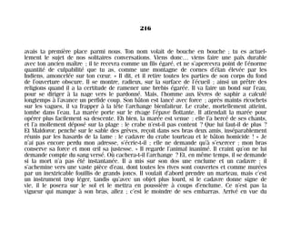 avais ta première place parmi nous. Ton nom volait de bouche en bouche ; tu es actuel-
lement le sujet de nos solitaires conversations. Viens donc… viens faire une paix durable
avec ton ancien maître ; il te recevra comme un fils égaré, et ne s’apercevra point de l’énorme
quantité de culpabilité que tu as, comme une montagne de cornes d’élan élevée par les
Indiens, amoncelée sur ton cœur. » Il dit, et il retire toutes les parties de son corps du fond
de l’ouverture obscure. Il se montre, radieux, sur la surface de l’écueil ; ainsi un prêtre des
religions quand il a la certitude de ramener une brebis égarée. Il va faire un bond sur l’eau,
pour se diriger à la nage vers le pardonné. Mais, l’homme aux lèvres de saphir a calculé
longtemps à l’avance un perfide coup. Son bâton est lancé avec force ; après maints ricochets
sur les vagues, il va frapper à la tête l’archange bienfaiteur. Le crabe, mortellement atteint,
tombe dans l’eau. La marée porte sur le rivage l’épave flottante. Il attendait la marée pour
opérer plus facilement sa descente. Eh bien, la marée est venue ; elle l’a bercé de ses chants,
et l’a mollement déposé sur la plage : le crabe n’est-il pas content ? Que lui faut-il de plus ?
Et Maldoror, penché sur le sable des grèves, reçoit dans ses bras deux amis, inséparablement
réunis par les hasards de la lame : le cadavre du crabe tourteau et le bâton homicide ! « Je
n’ai pas encore perdu mon adresse, s’écrie-t-il ; elle ne demande qu’à s’exercer ; mon bras
conserve sa force et mon œil sa justesse. » Il regarde l’animal inanimé. Il craint qu’on ne lui
demande compte du sang versé. Où cachera-t-il l’archange ? Et, en même temps, il se demande
si la mort n’a pas été instantanée. Il a mis sur son dos une enclume et un cadavre ; il
s’achemine vers une vaste pièce d’eau, dont toutes les rives sont couvertes et comme murées
par un inextricable fouillis de grands joncs. Il voulait d’abord prendre un marteau, mais c’est
un instrument trop léger, tandis qu’avec un objet plus lourd, si le cadavre donne signe de
vie, il le posera sur le sol et le mettra en poussière à coups d’enclume. Ce n’est pas la
vigueur qui manque à son bras, allez ; c’est le moindre de ses embarras. Arrivé en vue du
216
Maldoror 27/01/01 18:05 Page 216
 