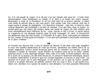 lac, il le voit peuplé de cygnes. Il se dit que c’est une retraite sûre pour lui ; à l’aide d’une
métamorphose, sans abandonner sa charge, il se mêle à la bande des autres oiseaux.
Remarquez la main de la Providence là où l’on était tenté de la trouver absente, et faites
votre profit du miracle dont je vais vous parler. Noir comme l’aile d’un corbeau, trois fois il
nagea parmi le groupe de palmipèdes, à la blancheur éclatante ; trois fois, il conserva cette
couleur distinctive qui l’assimilait à un bloc de charbon. C’est que Dieu, dans sa justice, ne
permit point que son astuce pût tromper même une bande de cygnes. De telle manière qu’il
resta ostensiblement dans l’intérieur du lac ; mais, chacun se tint à l’écart, et aucun oiseau
ne s’approcha de son plumage honteux, pour lui tenir compagnie. Et, alors, il circonscrivit
ses plongeons dans une baie écartée, à l’extrémité de la pièce d’eau, seul parmi les habitants
de l’air, comme il l’était parmi les hommes ! C’est ainsi qu’il préludait à l’incroyable événement
de la place Vendôme !
VII
Le corsaire aux cheveux d’or, a reçu la réponse de Mervyn. Il suit dans cette page singulière
la trace des troubles intellectuels de celui qui l’écrivit, abandonné aux faibles forces de sa
propre suggestion. Celui-ci aurait beaucoup mieux fait de consulter ses parents, avant de
répondre à l’amitié de l’inconnu. Aucun bénéfice ne résultera pour lui de se mêler, comme
principal acteur, à cette équivoque intrigue. Mais, enfin, il l’a voulu. À l’heure indiquée, Mervyn,
de la porte de sa maison, est allé droit devant lui, en suivant le boulevard Sébastopol, jusqu’à
la fontaine Saint-Michel. Il prend le quai des Grands-Augustins et traverse le quai Conti ; au
moment où il passe sur le quai Malaquais, il voit marcher sur le quai du Louvre, parallè-
lement à sa propre direction, un individu, porteur d’un sac sous le bras, et qui paraît l’exa-
miner avec attention. Les vapeurs du matin se sont dissipées. Les deux passants débouchent
217
Maldoror 27/01/01 18:05 Page 217
 
