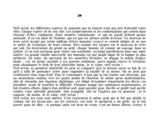 Vieil océan, les différentes espèces de poissons que tu nourris n’ont pas juré fraternité entre
elles. Chaque espèce vit de son côté. Les tempéraments et les conformations qui varient dans
chacune d’elles, expliquent, d’une manière satisfaisante, ce qui ne paraît d’abord qu’une
anomalie. Il en est ainsi de l’homme, qui n’a pas les mêmes motifs d’excuse. Un morceau de
terre est-il occupé par trente millions d’êtres humains, ceux-ci se croient obligés de ne pas
se mêler de l’existence de leurs voisins, fixés comme des racines sur le morceau de terre
qui suit. En descendant du grand au petit, chaque homme vit comme un sauvage dans sa
tanière, et en sort rarement pour visiter son semblable, accroupi pareillement dans une autre
tanière. La grande famille universelle des humains est une utopie digne de la logique la plus
médiocre. En outre, du spectacle de tes mamelles fécondes, se dégage la notion d’ingra-
titude ; car, on pense aussitôt à ces parents nombreux, assez ingrats envers le Créateur,
pour abandonner le fruit de leur misérable union. Je te salue, vieil océan !
Vieil océan, ta grandeur matérielle ne peut se comparer qu’à la mesure qu’on se fait de ce
qu’il a fallu de puissance active pour engendrer la totalité de ta masse. On ne peut pas
t’embrasser d’un coup d’œil. Pour te contempler, il faut que la vue tourne son télescope, par
un mouvement continu, vers les quatre points de l’horizon, de même qu’un mathématicien,
afin de résoudre une équation algébrique, est obligé d’examiner séparément les divers cas
possibles, avant de trancher la difficulté. L’homme mange des substances nourrissantes, et
fait d’autres efforts, dignes d’un meilleur sort, pour paraître gras. Qu’elle se gonfle tant qu’elle
voudra, cette adorable grenouille. Sois tranquille, elle ne t’égalera pas en grosseur ; je le
suppose, du moins. Je te salue, vieil océan !
Vieil océan, tes eaux sont amères. C’est exactement le même goût que le fiel que distille la
critique sur les beaux-arts, sur les sciences, sur tout. Si quelqu’un a du génie, on le fait
passer pour un idiot ; si quelque autre est beau de corps, c’est un bossu affreux. Certes, il
20
Maldoror 27/01/01 18:04 Page 20
 