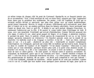 en même temps de chaque côté du pont du Carrousel. Quoiqu’ils ne se fussent jamais vus,
ils se reconnurent ! Vrai, c’était touchant de voir ces deux êtres, séparés par l’âge, rapprocher
leurs âmes par la grandeur des sentiments. Du moins, c’eût été l’opinion de ceux qui se
seraient arrêtés devant ce spectacle, que plus d’un, même avec un esprit mathématique,
aurait trouvé émouvant. Mervyn, le visage en pleurs, réfléchissait qu’il rencontrait, pour ainsi
dire à l’entrée de la vie, un soutien précieux dans les futures adversités. Soyez persuadé que
l’autre ne disait rien. Voici ce qu’il fit : il déplia le sac qu’il portait, dégagea l’ouverture, et,
saisissant l’adolescent par la tête, il fit passer le corps entier dans l’enveloppe de toile. Il
noua, avec son mouchoir, l’extrémité qui servait d’introduction. Comme Mervyn poussait des
cris aigus, il enleva le sac, ainsi qu’un paquet de linges, et en frappe, à plusieurs reprises,
le parapet du pont. Alors, le patient, s’étant aperçu du craquement de ses os, se tut. Scène
unique, qu’aucun romancier ne retrouvera ! Un boucher passait, assis sur la viande de sa
charrette. Un individu court à lui, l’engage à s’arrêter, et lui dit : « Voici un chien, enfermé
dans ce sac ; il a la gale : abattez-le au plus vite. » L’interpellé se montre complaisant.
L’interrupteur, en s’éloignant, aperçoit une jeune fille en haillons qui lui tend la main. Jusqu’où
va donc le comble de l’audace et de l’impiété ? Il lui donne l’aumône ! Dites-moi si vous
voulez que je vous introduise, quelques heures plus tard, à la porte d’un abattoir reculé. Le
boucher est revenu, et a dit à ses camarades, en jetant à terre un fardeau : « Dépêchons-
nous de tuer ce chien galeux. » Ils sont quatre, et chacun saisit le marteau accoutumé. Et,
cependant, ils hésitaient, parce que le sac remuait avec force. « Quelle émotion s’empare de
moi ? » cria l’un d’eux en abaissant lentement son bras. « Ce chien pousse, comme un enfant,
des gémissements de douleur, dit un autre ; on dirait qu’il comprend le sort qui l’attend. »
« C’est leur habitude, répondit un troisième ; même quand ils ne sont pas malades, comme
c’est le cas ici, il suffit que leur maître reste quelques jours absents du logis, pour qu’ils se
218
Maldoror 27/01/01 18:05 Page 218
 