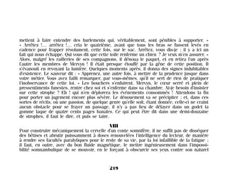 mettent à faire entendre des hurlements qui, véritablement, sont pénibles à supporter. »
« Arrêtez !… arrêtez !… cria le quatrième, avant que tous les bras se fussent levés en
cadence pour frapper résolument, cette fois, sur le sac. Arrêtez, vous dis-je ; il y a ici un
fait qui nous échappe. Qui vous dit que cette toile renferme un chien ? Je veux m’en assurer. »
Alors, malgré les railleries de ses compagnons, il dénoua le paquet, et en retira l’un après
l’autre les membres de Mervyn ! Il était presque étouffé par la gêne de cette position. Il
s’évanouit en revoyant la lumière. Quelques moments après, il donna des signes indubitables
d’existence. Le sauveur dit : « Apprenez, une autre fois, à mettre de la prudence jusque dans
votre métier. Vous avez failli remarquer, par vous-mêmes, qu’il ne sert de rien de pratiquer
l’inobservance de cette loi. » Les bouchers s’enfuirent. Mervyn, le cœur serré et plein de
pressentiments funestes, rentre chez soi et s’enferme dans sa chambre. Ai-je besoin d’insister
sur cette strophe ? Eh ! qui n’en déplorera les événements consommés ! Attendons la fin
pour porter un jugement encore plus sévère. Le dénouement va se précipiter ; et, dans ces
sortes de récits, où une passion, de quelque genre qu’elle soit, étant donnée, celle-ci ne craint
aucun obstacle pour se frayer un passage, il n’y a pas lieu de délayer dans un godet la
gomme laque de quatre cents pages banales. Ce qui peut être dit dans une demi-douzaine
de strophes, il faut le dire, et puis se taire.
VIII
Pour construire mécaniquement la cervelle d’un conte somnifère, il ne suffit pas de disséquer
des bêtises et abrutir puissamment à doses renouvelées l’intelligence du lecteur, de manière
à rendre ses facultés paralytiques pour le reste de sa vie, par la loi infaillible de la fatigue ;
il faut, en outre, avec du bon fluide magnétique, le mettre ingénieusement dans l’impossi-
bilité somnambulique de se mouvoir, en le forçant à obscurcir ses yeux contre son naturel
219
Maldoror 27/01/01 18:05 Page 219
 