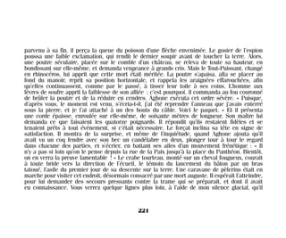 parvenu à sa fin, il perça la queue du poisson d’une flèche envenimée. Le gosier de l’espion
poussa une faible exclamation, qui rendit le dernier soupir avant de toucher la terre. Alors,
une poutre séculaire, placée sur le comble d’un château, se releva de toute sa hauteur, en
bondissant sur elle-même, et demanda vengeance à grands cris. Mais le Tout-Puissant, changé
en rhinocéros, lui apprit que cette mort était méritée. La poutre s’apaisa, alla se placer au
fond du manoir, reprit sa position horizontale, et rappela les araignées effarouchées, afin
qu’elles continuassent, comme par le passé, à tisser leur toile à ses coins. L’homme aux
lèvres de soufre apprit la faiblesse de son alliée ; c’est pourquoi, il commanda au fou couronné
de brûler la poutre et de la réduire en cendres. Aghone exécuta cet ordre sévère. « Puisque,
d’après vous, le moment est venu, s’écria-t-il, j’ai été reprendre l’anneau que j’avais enterré
sous la pierre, et je l’ai attaché à un des bouts du câble. Voici le paquet. » Et il présenta
une corde épaisse, enroulée sur elle-même, de soixante mètres de longueur. Son maître lui
demanda ce que faisaient les quatorze poignards. Il répondit qu’ils restaient fidèles et se
tenaient prêts à tout événement, si c’était nécessaire. Le forçat inclina sa tête en signe de
satisfaction. Il montra de la surprise, et même de l’inquiétude, quand Aghone ajouta qu’il
avait vu un coq fendre avec son bec un candélabre en deux, plonger tour à tour le regard
dans chacune des parties, et s’écrier, en battant ses ailes d’un mouvement frénétique : « Il
n’y a pas si loin qu’on le pense depuis la rue de la Paix jusqu’à la place du Panthéon. Bientôt,
on en verra la preuve lamentable ! » Le crabe tourteau, monté sur un cheval fougueux, courait
à toute bride vers la direction de l’écueil, le témoin du lancement du bâton par un bras
tatoué, l’asile du premier jour de sa descente sur la terre. Une caravane de pèlerins était en
marche pour visiter cet endroit, désormais consacré par une mort auguste. Il espérait l’atteindre,
pour lui demander des secours pressants contre la trame qui se préparait, et dont il avait
eu connaissance. Vous verrez quelque lignes plus loin, à l’aide de mon silence glacial, qu’il
221
Maldoror 27/01/01 18:05 Page 221
 