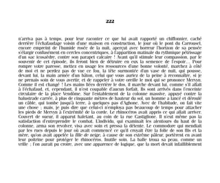 n’arriva pas à temps, pour leur raconter ce que lui avait rapporté un chiffonnier, caché
derrière l’échafaudage voisin d’une maison en construction, le jour où le pont du Carrousel,
encore empreint de l’humide rosée de la nuit, aperçut avec horreur l’horizon de sa pensée
s’élargir confusément en cercles concentriques, à l’apparition matinale du rythmique pétrissage
d’un sac icosaèdre, contre son parapet calcaire ! Avant qu’il stimule leur compassion, par le
souvenir de cet épisode, ils feront bien de détruire en eux la semence de l’espoir… Pour
rompre votre paresse, mettez en usage les ressources d’une bonne volonté, marchez à côté
de moi et ne perdez pas de vue ce fou, la tête surmontée d’un vase de nuit, qui pousse,
devant lui, la main armée d’un bâton, celui que vous auriez de la peine à reconnaître, si je
ne prenais soin de vous avertir, et de rappeler à votre oreille le mot qui se prononce Mervyn.
Comme il est changé ! Les mains liées derrière le dos, il marche devant lui, comme s’il allait
à l’échafaud, et, cependant, il n’est coupable d’aucun forfait. Ils sont arrivés dans l’enceinte
circulaire de la place Vendôme. Sur l’entablement de la colonne massive, appuyé contre la
balustrade carrée, à plus de cinquante mètres de hauteur du sol, un homme a lancé et déroulé
un câble, qui tombe jusqu’à terre, à quelques pas d’Aghone. Avec de l’habitude, on fait vite
une chose ; mais, je puis dire que celui-ci n’employa pas beaucoup de temps pour attacher
les pieds de Mervyn à l’extrémité de la corde. Le rhinocéros avait appris ce qui allait arriver.
Couvert de sueur, il apparut haletant, au coin de la rue Castiglione. Il n’eut même pas la
satisfaction d’entreprendre le combat. L’individu, qui examinait les alentours du haut de la
colonne, arma son revolver, visa avec soin et pressa la détente. Le commodore qui mendiait
par les rues depuis le jour où avait commencé ce qu’il croyait être la folie de son fils et la
mère, qu’on avait appelée la fille de neige, à cause de son extrême pâleur, portèrent en avant
leur poitrine pour protéger le rhinocéros. Inutile soin. La balle troua sa peau, comme un
vrille ; l’on aurait pu croire, avec une apparence de logique, que la mort devait infailliblement
222
Maldoror 27/01/01 18:05 Page 222
 