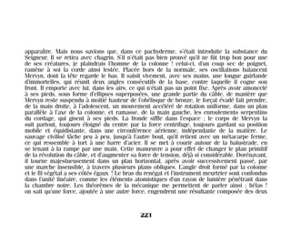 apparaître. Mais nous savions que, dans ce pachyderme, s’était introduite la substance du
Seigneur. Il se retira avec chagrin. S’il n’était pas bien prouvé qu’il ne fût trop bon pour une
de ses créatures, je plaindrais l’homme de la colonne ! celui-ci, d’un coup sec de poignet,
ramène à soi la corde ainsi lestée. Placée hors de la normale, ses oscillations balancent
Mervyn, dont la tête regarde le bas. Il saisit vivement, avec ses mains, une longue guirlande
d’immortelles, qui réunit deux angles consécutifs de la base, contre laquelle il cogne son
front. Il emporte avec lui, dans les airs, ce qui n’était pas un point fixe. Après avoir amoncelé
à ses pieds, sous forme d’ellipses superposées, une grande partie du câble, de manière que
Mervyn reste suspendu à moitié hauteur de l’obélisque de bronze, le forçat évadé fait prendre,
de la main droite, à l’adolescent, un mouvement accéléré de rotation uniforme, dans un plan
parallèle à l’axe de la colonne, et ramasse, de la main gauche, les enroulements serpentins
du cordage, qui gisent à ses pieds. La fronde siffle dans l’espace ; le corps de Mervyn la
suit partout, toujours éloigné du centre par la force centrifuge, toujours gardant sa position
mobile et équidistante, dans une circonférence aérienne, indépendante de la matière. Le
sauvage civilisé lâche peu à peu, jusqu’à l’autre bout, qu’il retient avec un métacarpe ferme,
ce qui ressemble à tort à une barre d’acier. Il se met à courir autour de la balustrade, en
se tenant à la rampe par une main. Cette manœuvre a pour effet de changer le plan primitif
de la révolution du câble, et d’augmenter sa force de tension, déjà si considérable. Dorénavant,
il tourne majestueusement dans un plan horizontal, après avoir successivement passé, par
une marche insensible, à travers plusieurs plans obliques. L’angle droit formé par la colonne
et le fil végétal a ses côtés égaux ! Le bras du renégat et l’instrument meurtrier sont confondus
dans l’unité linéaire, comme les éléments atomistiques d’un rayon de lumière pénétrant dans
la chambre noire. Les théorèmes de la mécanique me permettent de parler ainsi ; hélas !
on sait qu’une force, ajoutée à une autre force, engendrent une résultante composée des deux
223
Maldoror 27/01/01 18:05 Page 223
 