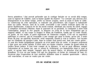 forces primitives ! Qui oserait prétendre que le cordage linéaire ne se serait déjà rompu,
sans la vigueur de l’athlète, sans la bonne qualité du chanvre ? Le corsaire aux cheveux d’or,
brusquement et en même temps, arrête sa vitesse acquise, ouvre la main et lâche le câble.
Le contrecoup de cette opération, si contraire aux précédentes, fait craquer la balustrade
dans ses joints. Mervyn, suivi de la corde, ressemble à une comète traînant après elle sa
queue flamboyante. L’anneau de fer du nœud coulant, miroitant aux rayons du soleil, engage
à compléter soi-même l’illusion. Dans le parcours de sa parabole, le condamné à mort fend
l’atmosphère, jusqu’à la rive gauche, la dépasse en vertu de la force d’impulsion que je
suppose infinie, et son corps va frapper le dôme du Panthéon, tandis que la corde étreint,
en partie, de ses replis, la paroi supérieure de l’immense coupole. C’est sur sa superficie
sphérique et convexe, qui ne ressemble à une orange que pour la forme, qu’on voit, à toute
heure du jour, un squelette desséché, resté suspendu. Quand le vent le balance, l’on raconte
que les étudiants du quartier Latin, dans la crainte d’un pareil sort, font une courte prière :
ce sont des bruits insignifiants auxquels on n’est point tenu de croire, et propres seulement
à faire peur aux petits enfants. Il tient entre ses mains crispées, comme un grand ruban de
vieilles fleurs jaunes. Il faut tenir compte de la distance, et nul ne peut affirmer, malgré
l’attestation de sa bonne vue, que ce soient là, réellement, ces immortelles dont je vous ai
parlé, et qu’une lutte inégale, engagée près du nouvel Opéra, vit détacher d’un piédestal
grandiose. Il n’en est pas moins vrai que les draperies en forme de croissant de lune n’y
reçoivent plus l’expression de leur symétrie définitive dans le nombre quaternaire : allez-y
voir vous-même, si vous ne voulez pas me croire.
FIN DU SIXIÈME CHANT
224
Maldoror 27/01/01 18:05 Page 224
 