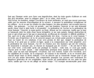 faut que l’homme sente avec force son imperfection, dont les trois quarts d’ailleurs ne sont
dus qu’à lui-même, pour la critiquer ainsi ! Je te salue, vieil océan !
Vieil océan, les hommes, malgré l’excellence de leurs méthodes, ne sont pas encore parvenus,
aidés par les moyens d’investigation de la science, à mesurer la profondeur vertigineuse de
tes abîmes ; tu en as que les sondes les plus longues, les plus pesantes, ont reconnu inacces-
sibles. Aux poissons… ça leur est permis : pas aux hommes. Souvent, je me suis demandé
quelle chose était le plus facile à reconnaître : la profondeur de l’océan ou la profondeur du
cœur humain ! Souvent, la main portée au front, debout sur les vaisseaux, tandis que la lune
se balançait entre les mâts d’une façon irrégulière, je me suis surpris, faisant abstraction de
tout ce qui n’était pas le but que je poursuivais, m’efforçant de résoudre ce difficile problème !
Oui, quel est le plus profond, le plus impénétrable des deux : l’océan ou le cœur humain ?
Si trente ans d’expérience de la vie peuvent jusqu’à un certain point pencher la balance vers
l’une ou l’autre de ces solutions, il me sera permis de dire que, malgré la profondeur de
l’océan, il ne peut pas se mettre en ligne, quant à la comparaison sur cette propriété, avec
la profondeur du cœur humain. J’ai été en relation avec des hommes qui ont été vertueux.
Ils mouraient à soixante ans, et chacun ne manquait pas de s’écrier : « Ils ont fait le bien
sur cette terre, c’est-à-dire qu’ils ont pratiqué la charité : voilà tout, ce n’est pas malin,
chacun peut en faire autant. » Qui comprendra pourquoi deux amants qui s’idolâtraient la
veille, pour un mot mal interprété, s’écartent, l’un vers l’orient, l’autre vers l’occident, avec
les aiguillons de la haine, de la vengeance, de l’amour et du remords, et ne se revoient plus,
chacun drapé dans sa fierté solitaire. C’est un miracle qui se renouvelle chaque jour et qui
n’en est pas moins miraculeux. Qui comprendra pourquoi l’on savoure non seulement les
disgrâces générales de ses semblables, mais encore les particulières de ses amis les plus
chers, tandis que l’on en est affligé en même temps ? Un exemple incontestable pour clore
21
Maldoror 27/01/01 18:04 Page 21
 
