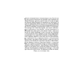 CETTE INTERPRÉTATION TYPOGRAPHIQUE DES CHANTS DE
MALDOROR n’aurait pas été possible sans l’initiative de
Michel Piersens, qui en a saisi le texte et l’a mis en ligne
sur Internet (http://tornade.ere.umontreal.ca/~piersens/), ni
sans les importants débats au sein de la liste de diffusion
Typographie (http://www.cru.fr/listes/typographie@irisa.fr/)
qui ont accompagné sa préparation comme sa réalisation.
Cet ouvrage est, à bien des égards, une œuvre collective.
SON COMPOSITEUR, ALAIN HURTIG, ASSUME ÉVIDEMMENT LA
totalité des choix qu’il a été amené à faire ; mais il se
devait de rendre hommage à tous ceux qui ont contribué
à son travail par leurs critiques et par leurs suggestions,
en particulier à ses amis Thierry Bouche et Olivier Randier :
leurs vigilants apports à tous deux ont été déterminants.
LA COMPOSITION DE LA PRÉSENTE ÉDITION A ÉTÉ EFFECTUÉE
en Fenice, une police d’Aldo Novarese, corps 12 et 48. La
gravure et les dessins de couverture sont dus à Albert Dürer.
GABY MRÔRCH, ÉDITEUR À GRENOBLE (ISÈRE), A COMMANDÉ
à ses ateliers un premier tirage en trois exemplaires,
destinés à Thierry Bouche, Alain Hurtig et Olivier Randier.
Enfin, il a été généré une version du volume au format PDF,
afin que chacun puisse s’emparer de l’ouvrage : c’est celui
que vous avez tenté de lire. Sa diffusion est libre de droits.
PARIS, LE 23 OCTOBRE 1998.
Maldoror 27/01/01 18:05 Page 229
 