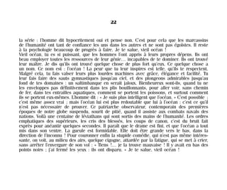 la série : l’homme dit hypocritement oui et pense non. C’est pour cela que les marcassins
de l’humanité ont tant de confiance les uns dans les autres et ne sont pas égoïstes. Il reste
à la psychologie beaucoup de progrès à faire. Je te salue, vieil océan !
Vieil océan, tu es si puissant, que les hommes l’ont appris à leurs propres dépens. Ils ont
beau employer toutes les ressources de leur génie… incapables de te dominer. Ils ont trouvé
leur maître. Je dis qu’ils ont trouvé quelque chose de plus fort qu’eux. Ce quelque chose a
un nom. Ce nom est : l’océan ! La peur que tu leur inspires est telle, qu’ils te respectent.
Malgré cela, tu fais valser leurs plus lourdes machines avec grâce, élégance et facilité. Tu
leur fais faire des sauts gymnastiques jusqu’au ciel, et des plongeons admirables jusqu’au
fond de tes domaines : un saltimbanque en serait jaloux. Bienheureux sont-ils, quand tu ne
les enveloppes pas définitivement dans tes plis bouillonnants, pour aller voir, sans chemin
de fer, dans tes entrailles aquatiques, comment se portent les poissons, et surtout comment
ils se portent eux-mêmes. L’homme dit : « Je suis plus intelligent que l’océan. » C’est possible ;
c’est même assez vrai ; mais l’océan lui est plus redoutable que lui à l’océan : c’est ce qu’il
n’est pas nécessaire de prouver. Ce patriarche observateur, contemporain des premières
époques de notre globe suspendu, sourit de pitié, quand il assiste aux combats navals des
nations. Voilà une centaine de léviathans qui sont sortis des mains de l’humanité. Les ordres
emphatiques des supérieurs, les cris des blessés, les coups de canon, c’est du bruit fait
exprès pour anéantir quelques secondes. Il paraît que le drame est fini, et que l’océan a tout
mis dans son ventre. La gueule est formidable. Elle doit être grande vers le bas, dans la
direction de l’inconnu ! Pour couronner enfin la stupide comédie, qui n’est pas même intéres-
sante, on voit, au milieu des airs, quelque cigogne, attardée par la fatigue, qui se met à crier,
sans arrêter l’envergure de son vol : « Tiens !… je la trouve mauvaise ! Il y avait en bas des
points noirs ; j’ai fermé les yeux : ils ont disparu. » Je te salue, vieil océan !
22
Maldoror 27/01/01 18:04 Page 22
 