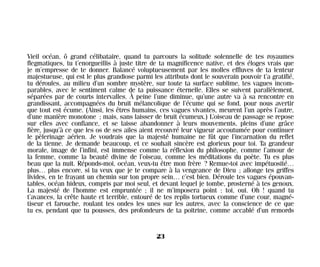 Vieil océan, ô grand célibataire, quand tu parcours la solitude solennelle de tes royaumes
flegmatiques, tu t’enorgueillis à juste titre de ta magnificence native, et des éloges vrais que
je m’empresse de te donner. Balancé voluptueusement par les molles effluves de ta lenteur
majestueuse, qui est le plus grandiose parmi les attributs dont le souverain pouvoir t’a gratifié,
tu déroules, au milieu d’un sombre mystère, sur toute ta surface sublime, tes vagues incom-
parables, avec le sentiment calme de ta puissance éternelle. Elles se suivent parallèlement,
séparées par de courts intervalles. À peine l’une diminue, qu’une autre va à sa rencontre en
grandissant, accompagnées du bruit mélancolique de l’écume qui se fond, pour nous avertir
que tout est écume. (Ainsi, les êtres humains, ces vagues vivantes, meurent l’un après l’autre,
d’une manière monotone ; mais, sans laisser de bruit écumeux.) L’oiseau de passage se repose
sur elles avec confiance, et se laisse abandonner à leurs mouvements, pleins d’une grâce
fière, jusqu’à ce que les os de ses ailes aient recouvré leur vigueur accoutumée pour continuer
le pèlerinage aérien. Je voudrais que la majesté humaine ne fût que l’incarnation du reflet
de la tienne. Je demande beaucoup, et ce souhait sincère est glorieux pour toi. Ta grandeur
morale, image de l’infini, est immense comme la réflexion du philosophe, comme l’amour de
la femme, comme la beauté divine de l’oiseau, comme les méditations du poète. Tu es plus
beau que la nuit. Réponds-moi, océan, veux-tu être mon frère ? Remue-toi avec impétuosité…
plus… plus encore, si tu veux que je te compare à la vengeance de Dieu ; allonge tes griffes
livides, en te frayant un chemin sur ton propre sein… c’est bien. Déroule tes vagues épouvan-
tables, océan hideux, compris par moi seul, et devant lequel je tombe, prosterné à tes genoux.
La majesté de l’homme est empruntée ; il ne m’imposera point : toi, oui. Oh ! quand tu
t’avances, la crête haute et terrible, entouré de tes replis tortueux comme d’une cour, magné-
tiseur et farouche, roulant tes ondes les unes sur les autres, avec la conscience de ce que
tu es, pendant que tu pousses, des profondeurs de ta poitrine, comme accablé d’un remords
23
Maldoror 27/01/01 18:04 Page 23
 