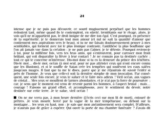 intense que je ne puis pas découvrir, ce sourd mugissement perpétuel que les hommes
redoutent tant, même quand ils te contemplent, en sûreté, tremblants sur le rivage, alors, je
vois qu’il ne m’appartient pas, le droit insigne de me dire ton égal. C’est pourquoi, en présence
de ta supériorité, je te donnerais tout mon amour (et nul ne sait la quantité d’amour que
contiennent mes aspirations vers le beau), si tu ne me faisais douloureusement penser à mes
semblables, qui forment avec toi le plus ironique contraste, l’antithèse la plus bouffonne que
l’on ait jamais vue dans la création : je ne puis pas t’aimer, je te déteste. Pourquoi reviens-je
à toi, pour la millième fois, vers tes bras amis, qui s’entrouvrent, pour caresser mon front
brûlant, qui voit disparaître la fièvre à leur contact ! Je ne connais pas ta destinée cachée ;
tout ce qui te concerne m’intéresse. Dis-moi donc si tu es la demeure du prince des ténèbres.
Dis-le moi… dis-le moi, océan (à moi seul, pour ne pas attrister ceux qui n’ont encore connu
que les illusions), et si le souffle de Satan crée les tempêtes qui soulèvent tes eaux salées
jusqu’aux nuages. Il faut que tu me le dises, parce que je me réjouirais de savoir l’enfer si
près de l’homme. Je veux que celle-ci soit la dernière strophe de mon invocation. Par consé-
quent, une seule fois encore, je veux te saluer et te faire mes adieux ! Vieil océan, aux vagues
de cristal… Mes yeux se mouillent de larmes abondantes, et je n’ai pas la force de poursuivre ;
car, je sens que le moment est venu de revenir parmi les hommes, à l’aspect brutal ; mais…
courage ! Faisons un grand effort, et accomplissons, avec le sentiment du devoir, notre
destinée sur cette terre. Je te salue, vieil océan !
I On ne me verra pas, à mon heure dernière (j’écris ceci sur mon lit de mort), entouré de
prêtres. Je veux mourir, bercé par la vague de la mer tempétueuse, ou debout sur la
montagne… les yeux en haut, non : je sais que mon anéantissement sera complet. D’ailleurs,
je n’aurais pas de grâce à espérer. Qui ouvre la porte de ma chambre funéraire ? J’avais dit
24
Maldoror 27/01/01 18:04 Page 24
 