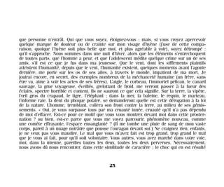 que personne n’entrât. Qui que vous soyez, éloignez-vous ; mais, si vous croyez apercevoir
quelque marque de douleur ou de crainte sur mon visage d’hyène (j’use de cette compa-
raison, quoique l’hyène soit plus belle que moi, et plus agréable à voir), soyez détrompé :
qu’il s’approche. Nous sommes dans une nuit d’hiver, alors que les éléments s’entrechoquent
de toutes parts, que l’homme a peur, et que l’adolescent médite quelque crime sur un de ses
amis, s’il est ce que je fus dans ma jeunesse. Que le vent, dont les sifflements plaintifs
attristent l’humanité, depuis que le vent, l’humanité existent, quelques moments avant l’agonie
dernière, me porte sur les os de ses ailes, à travers le monde, impatient de ma mort. Je
jouirai encore, en secret, des exemples nombreux de la méchanceté humaine (un frère, sans
être vu, aime à voir les actes de ses frères). L’aigle, le corbeau, l’immortel pélican, le canard
sauvage, la grue voyageuse, éveillés, grelottant de froid, me verront passer à la lueur des
éclairs, spectre horrible et content. Ils ne sauront ce que cela signifie. Sur la terre, la vipère,
l’œil gros du crapaud, le tigre, l’éléphant ; dans la mer, la baleine, le requin, le marteau,
l’informe raie, la dent du phoque polaire, se demanderont quelle est cette dérogation à la loi
de la nature. L’homme, tremblant, collera son front contre la terre, au milieu de ses gémis-
sements. « Oui, je vous surpasse tous par ma cruauté innée, cruauté qu’il n’a pas dépendu
de moi d’effacer. Est-ce pour ce motif que vous vous montrez devant moi dans cette proster-
nation ? ou bien, est-ce parce que vous me voyez parcourir, phénomène nouveau, comme
une comète effrayante, l’espace ensanglanté ? (Il me tombe une pluie de sang de mon vaste
corps, pareil à un nuage noirâtre que pousse l’ouragan devant soi.) Ne craignez rien, enfants,
je ne veux pas vous maudire. Le mal que vous m’avez fait est trop grand, trop grand le mal
que je vous ai fait, pour qu’il soit volontaire. Vous autres, vous avez marché dans votre voie,
moi, dans la mienne, pareilles toutes les deux, toutes les deux perverses. Nécessairement,
nous avons dû nous rencontrer, dans cette similitude de caractère ; le choc qui en est résulté
25
Maldoror 27/01/01 18:04 Page 25
 