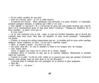 — Et les mâles qualités de son père.
— Voici les ciseaux, mère ; je les ai enfin trouvés.
Il reprend son travail… Mais, quelqu’un s’est présenté à la porte d’entrée, et contemple,
pendant quelques instants, le tableau qui s’offre à ses yeux :
— Que signifie ce spectacle ! Il y a beaucoup de gens qui sont moins heureux que ceux-là.
Quel est le raisonnement qu’ils se font pour aimer l’existence ? Éloigne-toi, Maldoror, de ce
foyer paisible ; ta place n’est pas ici.
Il s’est retiré !
— Je ne sais comment cela se fait ; mais, je sens les facultés humaines qui se livrent des
combats dans mon cœur. Mon âme est inquiète, et sans savoir pourquoi ; l’atmosphère
est lourde.
— Femme, je ressens les mêmes impressions que toi ; je tremble qu’il ne nous arrive quelque
malheur. Ayons confiance en Dieu ; en lui est le suprême espoir.
— Mère, je respire à peine ; j’ai mal à la tête.
— Toi aussi, mon fils ! Je vais te mouiller le front et les tempes avec du vinaigre.
— Non, bonne mère…
Voyez, il appuie son corps sur le revers de la chaise, fatigué.
— Quelque chose se retourne en moi, que je ne saurais expliquer. Maintenant, le moindre
objet me contrarie.
— Comme tu es pâle ! La fin de cette veillée ne se passera pas sans que quelque événement
funeste nous plonge tous les trois dans le lac du désespoir !
J’entends dans le lointain des cris prolongés de la douleur la plus poignante.
— Mon fils !
— Ah ! mère !… j’ai peur !
27
Maldoror 27/01/01 18:04 Page 27
 