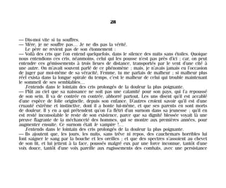 — Dis-moi vite si tu souffres.
— Mère, je ne souffre pas… Je ne dis pas la vérité.
Le père ne revient pas de son étonnement :
— Voilà des cris que l’on entend quelquefois, dans le silence des nuits sans étoiles. Quoique
nous entendions ces cris, néanmoins, celui qui les pousse n’est pas près d’ici ; car, on peut
entendre ces gémissements à trois lieues de distance, transportés par le vent d’une cité à
une autre. On m’avait souvent parlé de ce phénomène ; mais, je n’avais jamais eu l’occasion
de juger par moi-même de sa véracité, Femme, tu me parlais de malheur ; si malheur plus
réel exista dans la longue spirale du temps, c’est le malheur de celui qui trouble maintenant
le sommeil de ses semblables…
J’entends dans le lointain des cris prolongés de la douleur la plus poignante.
— Plût au ciel que sa naissance ne soit pas une calamité pour son pays, qui l’a repoussé
de son sein. Il va de contrée en contrée, abhorré partout. Les uns disent qu’il est accablé
d’une espèce de folie originelle, depuis son enfance. D’autres croient savoir qu’il est d’une
cruauté extrême et instinctive, dont il a honte lui-même, et que ses parents en sont morts
de douleur. Il y en a qui prétendent qu’on l’a flétri d’un surnom dans sa jeunesse ; qu’il en
est resté inconsolable le reste de son existence, parce que sa dignité blessée voyait là une
preuve flagrante de la méchanceté des hommes, qui se montre aux premières années, pour
augmenter ensuite. Ce surnom était le vampire !…
J’entends dans le lointain des cris prolongés de la douleur la plus poignante.
— Ils ajoutent que, les jours, les nuits, sans trêve ni repos, des cauchemars horribles lui
font saigner le sang par la bouche et les oreilles ; et que des spectres s’assoient au chevet
de son lit, et lui jettent à la face, poussés malgré eux par une force inconnue, tantôt d’une
voix douce, tantôt d’une voix pareille aux rugissements des combats, avec une persistance
28
Maldoror 27/01/01 18:04 Page 28
 