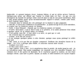 implacable, ce surnom toujours vivace, toujours hideux, et qui ne périra qu’avec l’univers.
Quelques-uns même ont affirmé que l’amour l’a réduit dans cet état ; ou que ces cris
témoignent du repentir de quelque crime enseveli dans la nuit de son passé mystérieux. Mais
le plus grand nombre pense qu’un incommensurable orgueil le torture, comme jadis Satan,
et qu’il voudrait égaler Dieu…
J’entends dans le lointain des cris prolongés de la douleur la plus poignante.
— Mon fils, ce sont là des confidences exceptionnelles ; je plains ton âge de les avoir entendues,
et j’espère que tu n’imiteras jamais cet homme.
— Parle, ô mon Édouard ; réponds que tu n’imiteras jamais cet homme.
— Ô mère, bien-aimée, à qui je dois le jour, je te promets, si la sainte promesse d’un enfant
a quelque valeur, de ne jamais imiter cet homme.
— C’est parfait, mon fils ; il faut obéir à sa mère, en quoi que ce soit.
On n’entend plus les gémissements.
— Femme, as-tu fini ton travail ?
— Il me manque quelques points à cette chemise, quoique nous ayons prolongé la veillée
bien tard.
— Moi, aussi, je n’ai pas fini un chapitre commencé. Profitons des dernières lueurs de la
lampe ; car, il n’y a presque plus d’huile, et achevons chacun notre travail…
L’enfant s’est écrié :
— Si Dieu nous laisse vivre !
— Ange radieux, viens à moi ; tu te promèneras dans la prairie, du matin jusqu’au soir ; tu
ne travailleras point. Mon palais magnifique est construit avec des murailles d’argent, des
colonnes d’or et des portes de diamants. Tu te coucheras quand tu voudras, au son d’une
musique céleste, sans faire ta prière. Quand, au matin, le soleil montrera ses rayons resplen-
29
Maldoror 27/01/01 18:04 Page 29
 