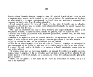 dissants et que l’alouette joyeuse emportera, avec elle, son cri, à perte de vue, dans les airs,
tu pourras rester encore au lit, jusqu’à ce que cela te fatigue. Tu marcheras sur les tapis
les plus précieux ; tu seras constamment enveloppé dans une atmosphère composée des
essences parfumées des fleurs les plus odorantes.
— Il est temps de reposer le corps et l’esprit. Lève-toi, mère de famille, sur tes chevilles
musculeuses. Il est juste que tes doigts raidis abandonnent l’aiguille du travail exagéré. Les
extrêmes n’ont rien de bon.
— Oh ! que ton existence sera suave ! Je te donnerai une bague enchantée ; quand tu en
retourneras le rubis, tu seras invisible, comme les princes, dans les contes de fées.
— Remets tes armes quotidiennes dans l’armoire protectrice, pendant que, de mon côté,
j’arrange mes affaires.
— Quand tu le replaceras dans sa position ordinaire, tu reparaîtras tel que la nature t’a
formé, ô jeune magicien. Cela, parce que je t’aime et que j’aspire à faire ton bonheur.
— Va-t’en, qui que tu sois ; ne me prends pas par les épaules.
— Mon fils, ne t’endors point, bercé par les rêves de l’enfance : la prière en commun n’est
pas commencée et tes habits ne sont pas encore soigneusement placés sur une chaise…
À genoux ! Éternel créateur de l’univers, tu montres ta bonté inépuisable jusque dans les
plus petites choses.
— Tu n’aimes donc pas les ruisseaux limpides, où glissent des milliers de petits poissons,
rouges, bleus et argentés ? Tu les prendras avec un filet si beau, qu’il les attirera de lui-
même, jusqu’à ce qu’il soit rempli. De la surface, tu verras des cailloux luisants, plus polis
que le marbre.
— Mère, vois ces griffes ; je me méfie de lui ; mais ma conscience est calme, car je n’ai
rien à me reprocher.
30
Maldoror 27/01/01 18:04 Page 30
 