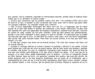 peu, purent, s’ils le voulurent, entendre la conversation suivante, perdue dans le tableau d’une
action qui va se dérouler en même temps.
— N’est-ce pas, fossoyeur, que tu voudras causer avec moi ? Un cachalot s’élève peu à peu
du fond de la mer, et montre sa tête au-dessus des eaux, pour voir le navire qui passe dans
ces parages solitaires. La curiosité naquit avec l’univers.
— Ami, il m’est impossible d’échanger des idées avec toi. Il y a longtemps que les doux
rayons de la lune font briller le marbre des tombeaux. C’est l’heure silencieuse où plus d’un
être humain rêve qu’il voit apparaître des femmes enchaînées, traînant leurs linceuls, couverts
de taches de sang, comme un ciel noir, d’étoiles. Celui qui dort pousse des gémissements,
pareils à ceux d’un condamné à mort, jusqu’à ce qu’il se réveille, et s’aperçoive que la réalité
est trois fois pire que le rêve. Je dois finir de creuser cette fosse, avec ma bêche infatigable,
afin qu’elle soit prête demain matin. Pour faire un travail sérieux, il ne faut pas faire deux
choses à la fois.
— Il croit que creuser une fosse est un travail sérieux ! Tu crois que creuser une fosse est
un travail sérieux !
— Lorsque le sauvage pélican se résout à donner sa poitrine à dévorer à ses petits, n’ayant
pour témoin que celui qui sut créer un pareil amour, afin de faire honte aux hommes, quoique
le sacrifice soit grand, cet acte se comprend. Lorsqu’un jeune homme voit, dans les bras de
son ami, une femme qu’il idolâtrait, il se met alors à fumer un cigare ; il ne sort pas de la
maison, et se noue d’une amitié indissoluble avec la douleur ; cet acte se comprend. Quand
un élève interne, dans un lycée, est gouverné, pendant des années, qui sont des siècles, du
matin jusqu’au soir et du soir jusqu’au lendemain, par un paria de la civilisation, qui a
constamment les yeux sur lui, il sent les flots tumultueux d’une haine vivace, monter, comme
une épaisse fumée, à son cerveau, qui lui paraît près d’éclater. Depuis le moment où on l’a
33
Maldoror 27/01/01 18:04 Page 33
 