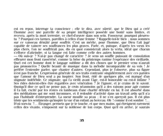 est en repos, interroge ta conscience ; elle te dira, avec sûreté, que le Dieu qui a créé
l’homme avec une parcelle de sa propre intelligence possède une bonté sans limites, et
recevra, après la mort terrestre, ce chef-d’œuvre dans son sein. Fossoyeur, pourquoi pleures-
tu ? Pourquoi ces larmes, pareilles à celles d’une femme ? Rappelle-toi-le bien ; nous sommes
sur ce vaisseau démâté pour souffrir. C’est un mérite, pour l’homme, que Dieu l’ait jugé
capable de vaincre ses souffrances les plus graves. Parle, et, puisque, d’après tes vœux les
plus chers, l’on ne souffrirait pas, dis en quoi consisterait alors la vertu, idéal que chacun
s’efforce d’atteindre, si ta langue est faite comme celle des autres hommes.
— Où suis-je ? N’ai-je pas changé de caractère ? Je sens un souffle puissant de consolation
effleurer mon front rasséréné, comme la brise du printemps ranime l’espérance des vieillards.
Quel est cet homme dont le langage sublime a dit des choses que le premier venu n’aurait
pas prononcées ? Quelle beauté de musique dans la mélodie incomparable de sa voix ! Je
préfère l’entendre parler, que chanter d’autres. Cependant, plus je l’observe, plus sa figure
n’est pas franche. L’expression générale de ses traits contraste singulièrement avec ces paroles
que l’amour de Dieu seul a pu inspirer. Son front, ridé de quelques plis, est marqué d’un
stigmate indélébile. Ce stigmate, qui l’a vieilli avant l’âge, est-il honorable ou est-il infâme ?
Ses rides doivent-elles être regardées avec vénération ? Je l’ignore, et je crains de le savoir.
Quoiqu’il dise ce qu’il ne pense pas, je crois néanmoins qu’il a des raisons pour agir comme
il l’a fait, excité par les restes en lambeaux d’une charité détruite en lui. Il est absorbé dans
des méditations qui me sont inconnues, et il redouble d’activité dans un travail ardu qu’il n’a
pas l’habitude d’entreprendre. La sueur mouille sa peau ; il ne s’en aperçoit pas. Il est plus
triste que les sentiments qu’inspire la vue d’un enfant au berceau. Oh ! comme il est sombre !…
D’où sors-tu ?… Étranger, permets que je te touche, et que mes mains, qui étreignent rarement
celles des vivants, s’imposent sur la noblesse de ton corps. Quoi qu’il en arrive, je saurais
35
Maldoror 27/01/01 18:04 Page 35
 